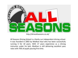 All Seasons Driving School is a family run independent driving school.
It was founded in 2003 by Modhan Kaul who has been successfully
running it for 10 years. With 17 years experience as a driving
instructor under his belt, Modhan is still delivering excellent pass
rates with 70% of pupils passing first time.
http://driveallseasons.co.uk/
 