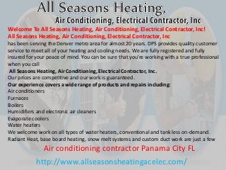 Welcome To All Seasons Heating, Air Conditioning, Electrical Contractor, Inc!
All Seasons Heating, Air Conditioning, Electrical Contractor, Inc
has been serving the Denver metro area for almost 20 years. DPS provides quality customer
service to meet all of your heating and cooling needs. We are fully registered and fully
insured for your peace of mind. You can be sure that you're working with a true professional
when you call
All Seasons Heating, Air Conditioning, Electrical Contractor, Inc.
Our prices are competitive and our work is guaranteed.
Our experience covers a wide range of products and repairs including:
Air conditioners
Furnaces
Boilers
Humidifiers and electronic air cleaners
Evaporate coolers
Water heaters
We welcome work on all types of water heaters, conventional and tank less on-demand.
Radiant Heat, base board heating, snow melt systems and custom duct work are just a few
Air conditioning contractor Panama City FL
http://www.allseasonsheatingacelec.com/
 