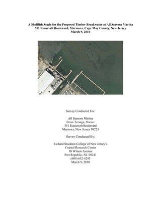 A Shellfish Study for the Proposed Timber Breakwater at All Seasons Marina
    551 Roosevelt Boulevard, Marmora, Cape May County, New Jersey
                               March 9, 2010




                           Survey Conducted For:

                           All Seasons Marina
                          Brian Tersaga, Owner
                         551 Roosevelt Boulevard
                        Marmora, New Jersey 08223

                           Survey Conducted By:

                  Richard Stockton College of New Jersey’s
                          Coastal Research Center
                             30 Wilson Avenue
                          Port Republic, NJ. 08241
                               (609) 652-4245
                                March 9, 2010
 