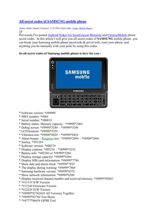 All secret codes of SAMSUNG mobile phone
Author: Rubel Ahmed | Posted at: 12:55 PM | Filed Under: Codes, Mobile Phone |

19
Previously I've posted Android Nokia LG SonyEricson Motorola and ChineseMobile phone
secret codes. In this article I will give you all secret codes of SAMSUNG mobile phone. you
can break your Samsung mobile phone passwords & privet lock, reset your phone, and
anything you do manually with your pone by using this codes.
So all secret codes of Samsung mobile phone is here for you :

* Software version: *#9999#
* IMEI number: *#06#
* Serial number: *#0001#
* Battery status- Memory capacity : *#9998*246#
* Debug screen: *#9998*324# – *#8999*324#
* LCD kontrast: *#9998*523#
* Vibration test: *#9998*842# – *#8999*842#
* Alarm beeper – Ringtone test : *#9998*289# – *#8999*289#
* Smiley: *#9125#
* Software version: *#0837#
* Display contrast: *#0523# – *#8999*523#
* Battery info: *#0228# or *#8999*228#
* Display storage capacity: *#8999*636#
* Display SIM card information: *#8999*778#
* Show date and alarm clock: *#8999*782#
* The display during warning: *#8999*786#
* Samsung hardware version: *#8999*837#
* Show network information: *#8999*638#
* Display received channel number and received intensity: *#8999*9266#
* *#1111# S/W Version
* *#1234# Firmware Version
* *#2222# H/W Version
* *#8999*8376263# All Versions Together
* *#8999*8378# Test Menu
* *#4777*8665# GPSR Tool

 