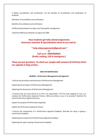 5 Define accreditation and certification. List the benefits of accreditation and certification of
hospitals.
Definition of accreditation and certification
Benefits of accreditation and certification
6 Differentiate between Six sigma and Total quality management.
important differences between six sigma and TQM

Dear students get fully solved assignments
Send your semester & Specialization name to our mail id :
“ help.mbaassignments@gmail.com ”
or
Call us at : 08263069601
(Prefer mailing. Call in emergency )
These are just questions. To check our sample with answers (9-10 lines) check
our uploads in blog archive.
SEM 4 HR WINTER 2014
MU0016 – Performance Management and Appraisal
1 Discuss the principles and dimensions of Performance Management
Explaining the principles of Performance Management
Explaining the dimensions of Performance Management
2 Assume that you have joined as an HR in an organization. The first task assigned to you is to
conduct the Performance Appraisal Process. What according to you is its purpose? Describe the
entire Performance Appraisal process.
Explain the purpose of Performance Appraisal
Explain the Performance Appraisal Process
3 Discuss the components of a Performance Appraisal feedback. Describe the steps in giving a
constructive Feedback
Explaining the components of Performance Appraisal Feedback
Explaining the steps in giving a Constructive Feedback

 