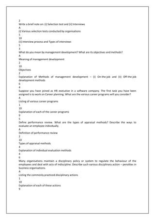 2
Write a brief note on: (i) Selection test and (ii) Interviews
A
(i) Various selection tests conducted by organisations
5
10
(ii) Interview process and Types of interviews
5
3
What do you mean by management development? What are its objectives and methods?
A
Meaning of management development
2
10
Objectives
2
Explanation of Methods of management development – (i) On-the-job and (ii) Off-the-job
development methods
6
4
Suppose you have joined as HR executive in a software company. The first task you have been
assigned is to work on Career planning. What are the various career programs will you consider?
A
Listing of various career programs
1
10
Explanation of each of the career programs
9
5
Define performance review. What are the types of appraisal methods? Describe the ways to
evaluate an employee individually.
A
Definition of performance review
2
10
Types of appraisal methods
4
Explanation of individual evaluation methods
4
6
Many organisations maintain a disciplinary policy or system to regulate the behaviour of the
employees and deal with acts of indiscipline. Describe such various disciplinary action – penalties in
business organisations.
A
Listing the commonly practiced disciplinary actions
1
10
Explanation of each of these actions
9

 