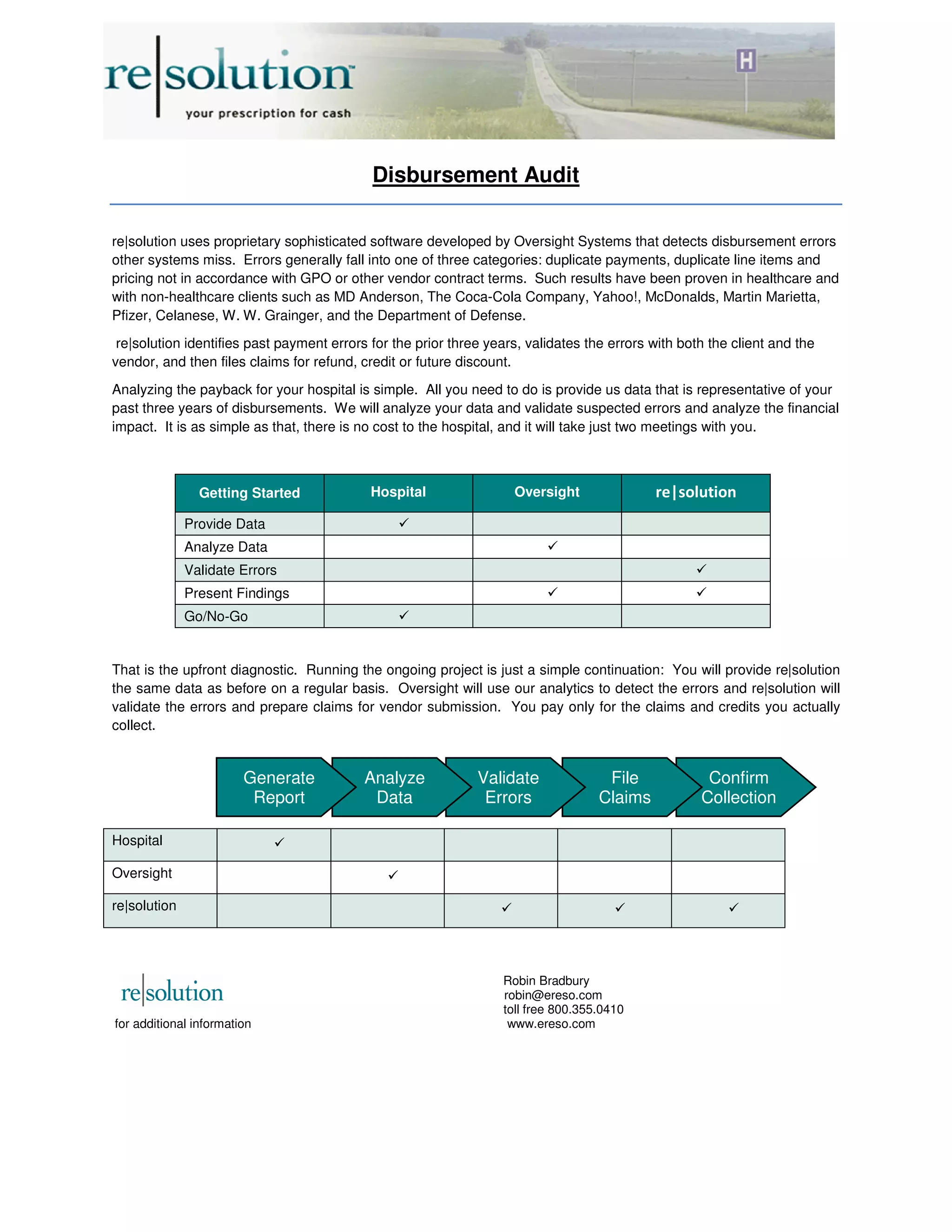 Disbursement Audit
re|solution uses proprietary sophisticated software developed by Oversight Systems that detects disbursement errors
other systems miss. Errors generally fall into one of three categories: duplicate payments, duplicate line items and
pricing not in accordance with GPO or other vendor contract terms. Such results have been proven in healthcare and
with non-healthcare clients such as MD Anderson, The Coca-Cola Company, Yahoo!, McDonalds, Martin Marietta,
Pfizer, Celanese, W. W. Grainger, and the Department of Defense.
re|solution identifies past payment errors for the prior three years, validates the errors with both the client and the
vendor, and then files claims for refund, credit or future discount.
Analyzing the payback for your hospital is simple. All you need to do is provide us data that is representative of your
past three years of disbursements. We will analyze your data and validate suspected errors and analyze the financial
impact. It is as simple as that, there is no cost to the hospital, and it will take just two meetings with you.
Getting Started Hospital Oversight re|solution
Provide Data 
Analyze Data 
Validate Errors 
Present Findings  
Go/No-Go 
That is the upfront diagnostic. Running the ongoing project is just a simple continuation: You will provide re|solution
the same data as before on a regular basis. Oversight will use our analytics to detect the errors and re|solution will
validate the errors and prepare claims for vendor submission. You pay only for the claims and credits you actually
collect.
Hospital 
Oversight 
re|solution   
Robin Bradbury
robin@ereso.com
toll free 800.355.0410
for additional information www.ereso.com
Confirm
Collection
File
Claims
Validate
Errors
Analyze
Data
Generate
Report
 