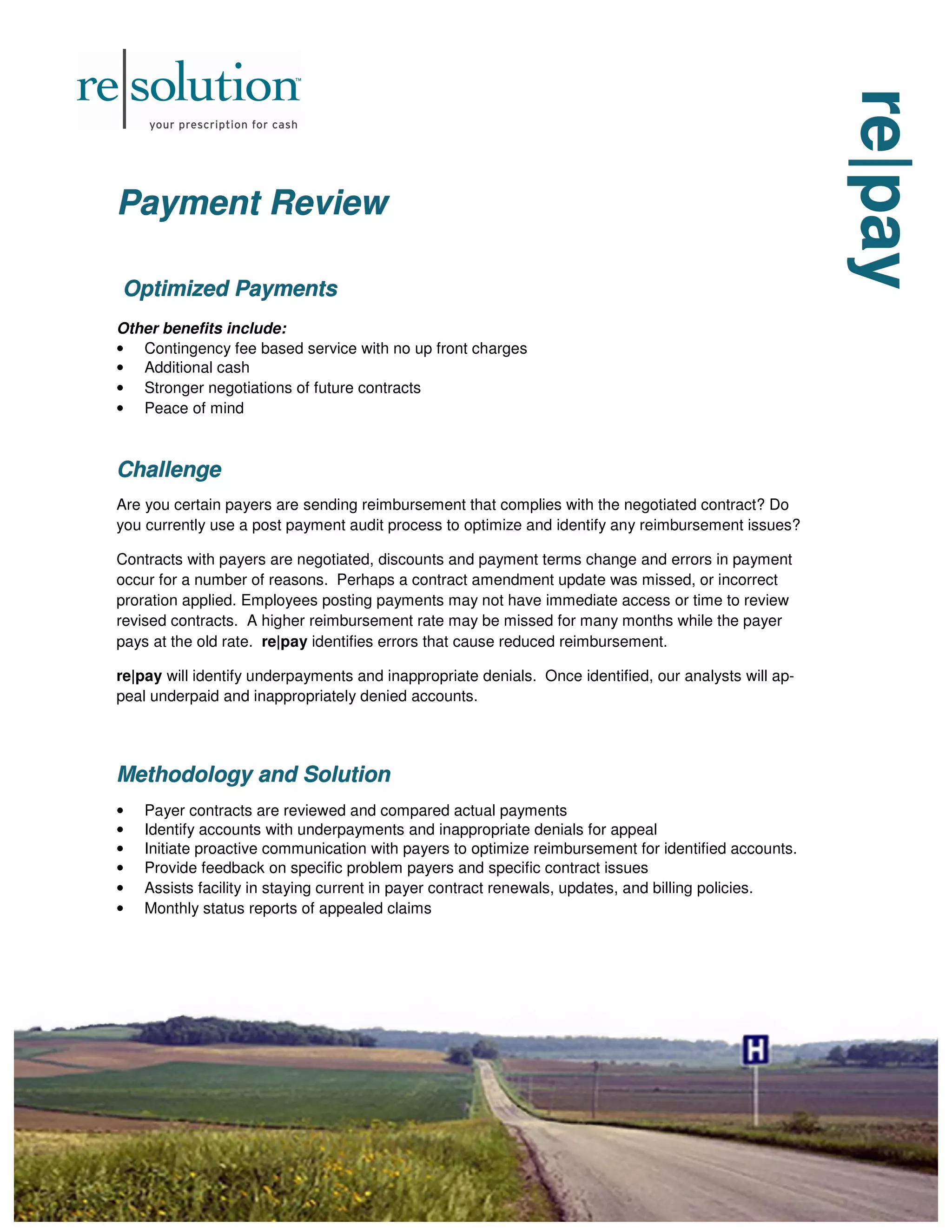 re|pay
re|pay
re|pay
Payment Review
Payment Review
Payment Review
Optimized Payments
Optimized Payments
Optimized Payments
Other benefits include:
• Contingency fee based service with no up front charges
• Additional cash
• Stronger negotiations of future contracts
• Peace of mind
Challenge
Challenge
Challenge
Are you certain payers are sending reimbursement that complies with the negotiated contract? Do
you currently use a post payment audit process to optimize and identify any reimbursement issues?
Contracts with payers are negotiated, discounts and payment terms change and errors in payment
occur for a number of reasons. Perhaps a contract amendment update was missed, or incorrect
proration applied. Employees posting payments may not have immediate access or time to review
revised contracts. A higher reimbursement rate may be missed for many months while the payer
pays at the old rate. re|pay identifies errors that cause reduced reimbursement.
re|pay will identify underpayments and inappropriate denials. Once identified, our analysts will ap-
peal underpaid and inappropriately denied accounts.
Methodology and Solution
Methodology and Solution
Methodology and Solution
• Payer contracts are reviewed and compared actual payments
• Identify accounts with underpayments and inappropriate denials for appeal
• Initiate proactive communication with payers to optimize reimbursement for identified accounts.
• Provide feedback on specific problem payers and specific contract issues
• Assists facility in staying current in payer contract renewals, updates, and billing policies.
• Monthly status reports of appealed claims
 