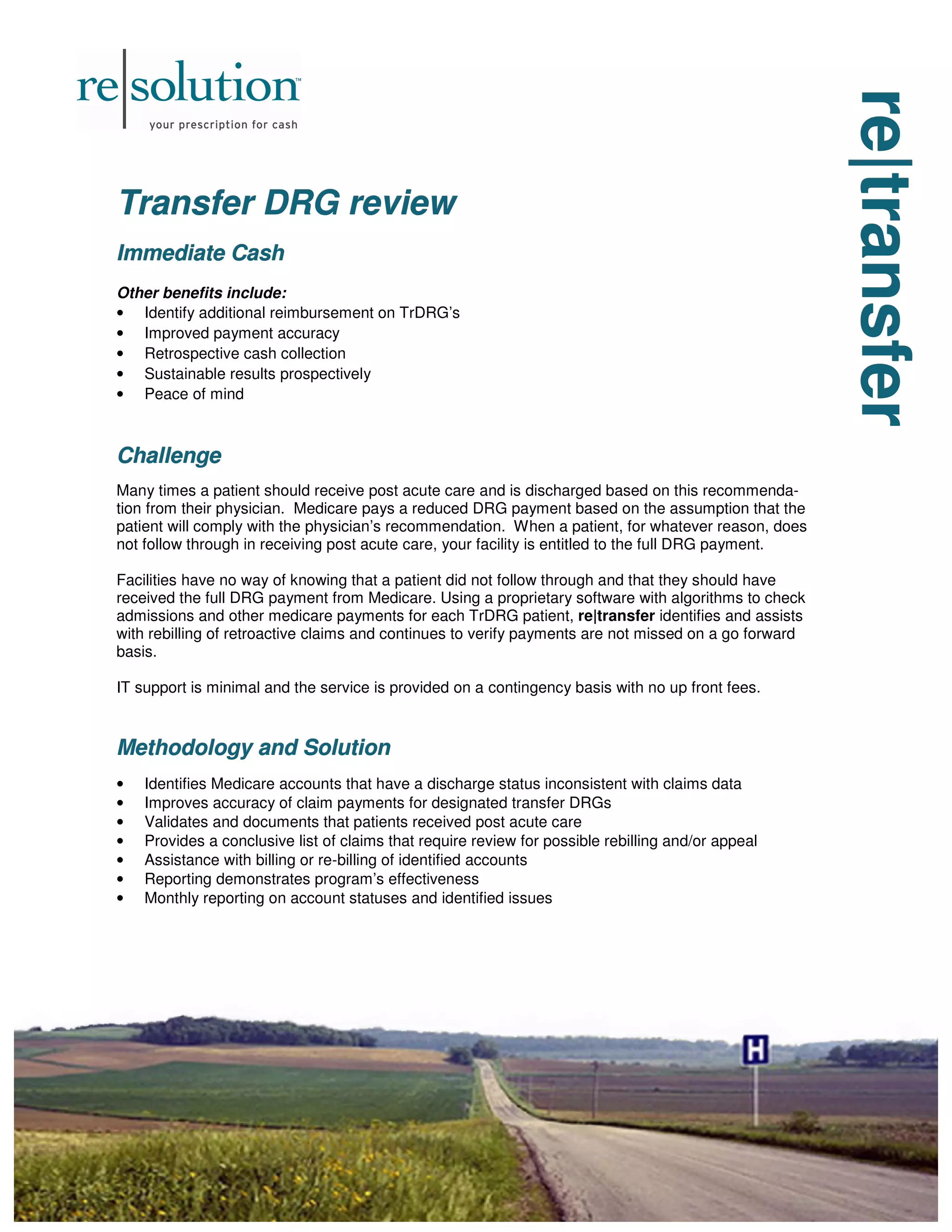 re|transfer
re|transfer
re|transfer
Transfer DRG review
Transfer DRG review
Transfer DRG review
Immediate Cash
Immediate Cash
Immediate Cash
Other benefits include:
• Identify additional reimbursement on TrDRG’s
• Improved payment accuracy
• Retrospective cash collection
• Sustainable results prospectively
• Peace of mind
Challenge
Challenge
Challenge
Many times a patient should receive post acute care and is discharged based on this recommenda-
tion from their physician. Medicare pays a reduced DRG payment based on the assumption that the
patient will comply with the physician’s recommendation. When a patient, for whatever reason, does
not follow through in receiving post acute care, your facility is entitled to the full DRG payment.
Facilities have no way of knowing that a patient did not follow through and that they should have
received the full DRG payment from Medicare. Using a proprietary software with algorithms to check
admissions and other medicare payments for each TrDRG patient, re|transfer identifies and assists
with rebilling of retroactive claims and continues to verify payments are not missed on a go forward
basis.
IT support is minimal and the service is provided on a contingency basis with no up front fees.
Methodology and Solution
Methodology and Solution
Methodology and Solution
• Identifies Medicare accounts that have a discharge status inconsistent with claims data
• Improves accuracy of claim payments for designated transfer DRGs
• Validates and documents that patients received post acute care
• Provides a conclusive list of claims that require review for possible rebilling and/or appeal
• Assistance with billing or re-billing of identified accounts
• Reporting demonstrates program’s effectiveness
• Monthly reporting on account statuses and identified issues
 