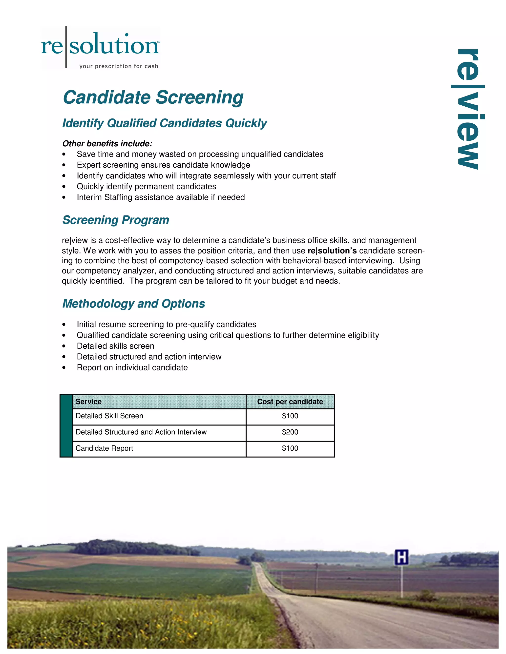 re|view
re|view
re|view
Candidate Screening
Candidate Screening
Candidate Screening
Identify Qualified Candidates Quickly
Identify Qualified Candidates Quickly
Identify Qualified Candidates Quickly
Other benefits include:
• Save time and money wasted on processing unqualified candidates
• Expert screening ensures candidate knowledge
• Identify candidates who will integrate seamlessly with your current staff
• Quickly identify permanent candidates
• Interim Staffing assistance available if needed
Screening Program
Screening Program
Screening Program
re|view is a cost-effective way to determine a candidate’s business office skills, and management
style. We work with you to asses the position criteria, and then use re|solution’s candidate screen-
ing to combine the best of competency-based selection with behavioral-based interviewing. Using
our competency analyzer, and conducting structured and action interviews, suitable candidates are
quickly identified. The program can be tailored to fit your budget and needs.
Methodology and Options
Methodology and Options
Methodology and Options
• Initial resume screening to pre-qualify candidates
• Qualified candidate screening using critical questions to further determine eligibility
• Detailed skills screen
• Detailed structured and action interview
• Report on individual candidate
Service Cost per candidate
Detailed Skill Screen $100
Detailed Structured and Action Interview $200
Candidate Report $100
 