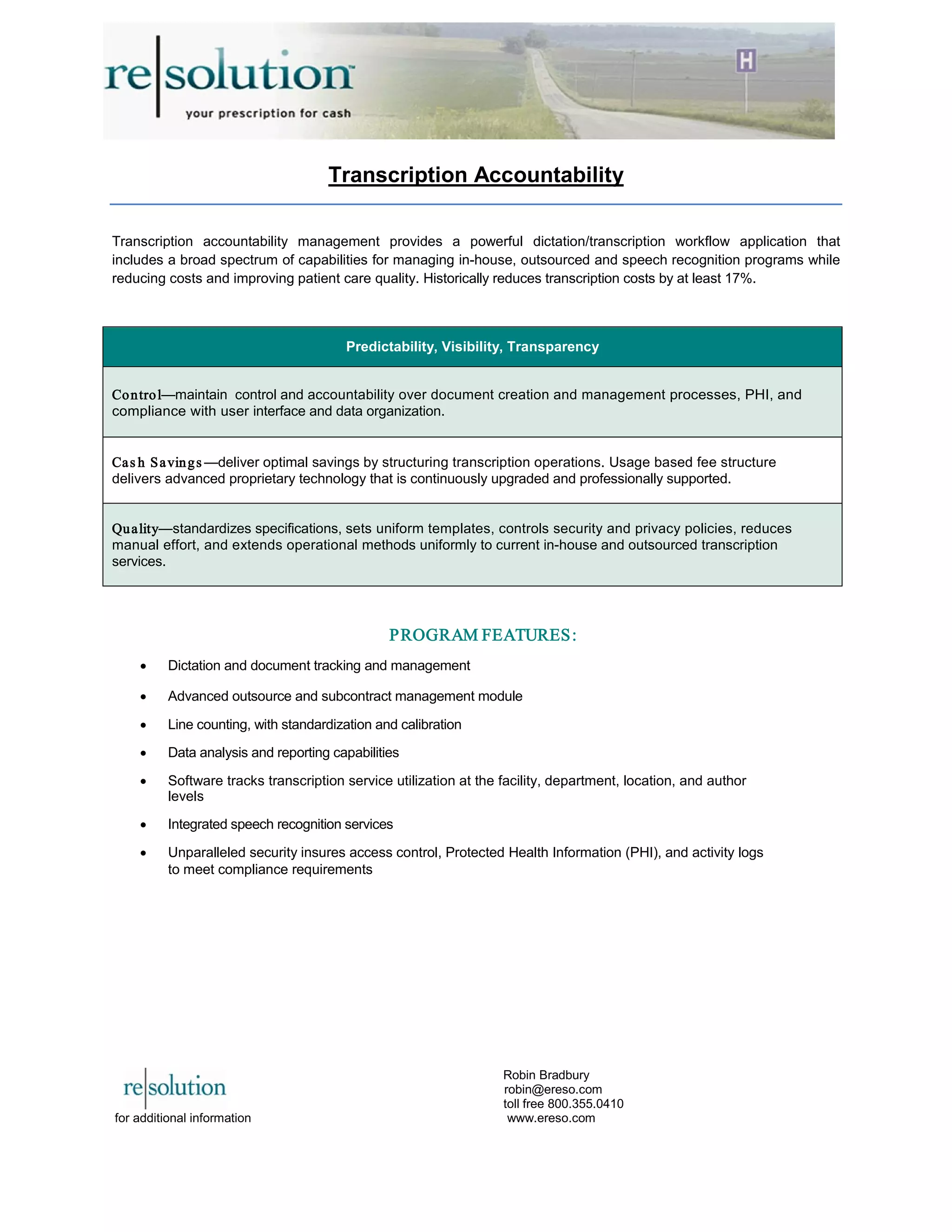 Transcription Accountability
Transcription accountability management provides a powerful dictation/transcription workflow application that
includes a broad spectrum of capabilities for managing in-house, outsourced and speech recognition programs while
reducing costs and improving patient care quality. Historically reduces transcription costs by at least 17%.
PROGRAM FEATURES:
• Dictation and document tracking and management
• Advanced outsource and subcontract management module
• Line counting, with standardization and calibration
• Data analysis and reporting capabilities
• Software tracks transcription service utilization at the facility, department, location, and author
levels
• Integrated speech recognition services
• Unparalleled security insures access control, Protected Health Information (PHI), and activity logs
to meet compliance requirements
Predictability, Visibility, Transparency
Control—maintain control and accountability over document creation and management processes, PHI, and
compliance with user interface and data organization.
Cas h Savings —deliver optimal savings by structuring transcription operations. Usage based fee structure
delivers advanced proprietary technology that is continuously upgraded and professionally supported.
Quality—standardizes specifications, sets uniform templates, controls security and privacy policies, reduces
manual effort, and extends operational methods uniformly to current in-house and outsourced transcription
services.
Robin Bradbury
robin@ereso.com
toll free 800.355.0410
for additional information www.ereso.com
 