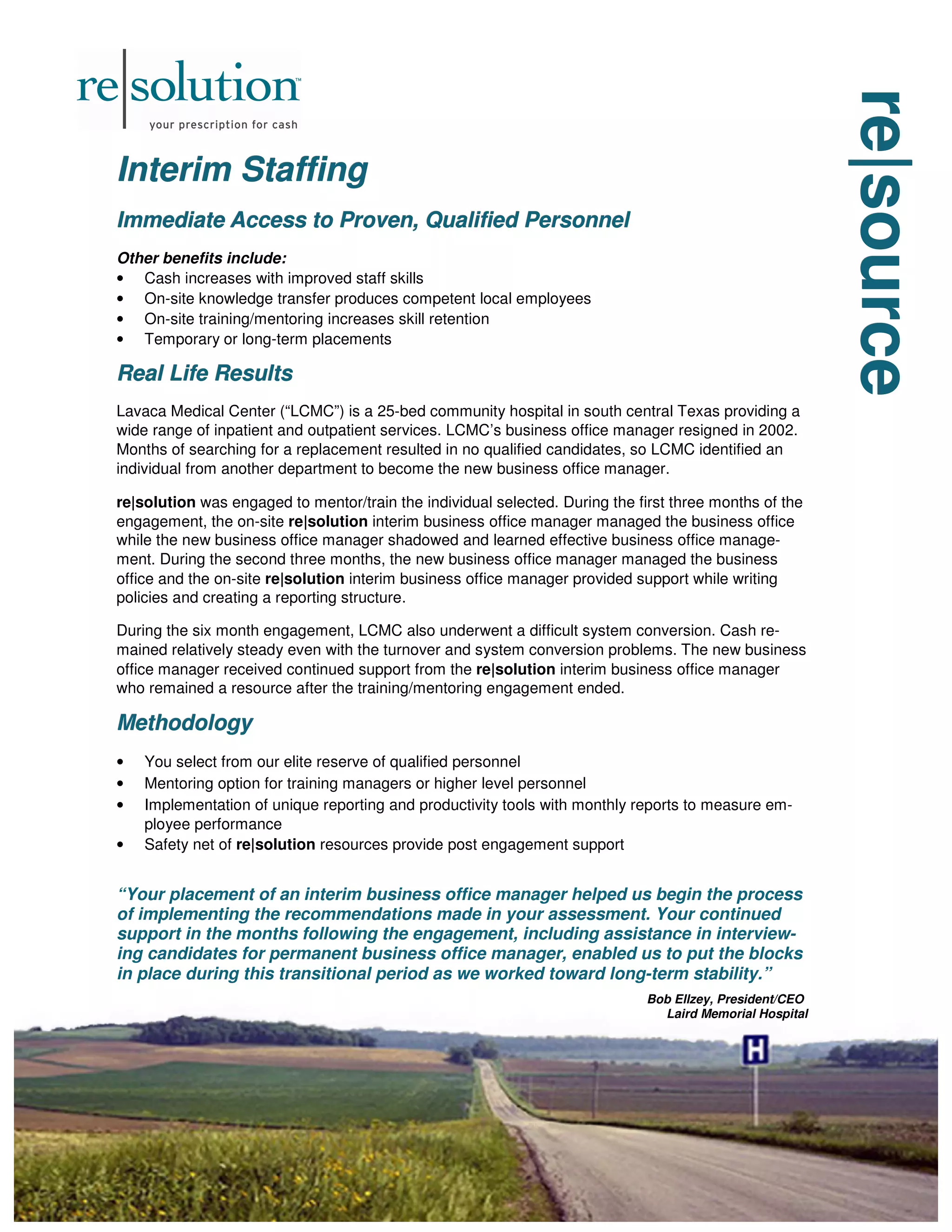 re|source
re|source
re|source
Interim Staffing
Interim Staffing
Interim Staffing
Immediate Access to Proven, Qualified Personnel
Immediate Access to Proven, Qualified Personnel
Immediate Access to Proven, Qualified Personnel
Other benefits include:
• Cash increases with improved staff skills
• On-site knowledge transfer produces competent local employees
• On-site training/mentoring increases skill retention
• Temporary or long-term placements
Real Life Results
Real Life Results
Real Life Results
Lavaca Medical Center (“LCMC”) is a 25-bed community hospital in south central Texas providing a
wide range of inpatient and outpatient services. LCMC’s business office manager resigned in 2002.
Months of searching for a replacement resulted in no qualified candidates, so LCMC identified an
individual from another department to become the new business office manager.
re|solution was engaged to mentor/train the individual selected. During the first three months of the
engagement, the on-site re|solution interim business office manager managed the business office
while the new business office manager shadowed and learned effective business office manage-
ment. During the second three months, the new business office manager managed the business
office and the on-site re|solution interim business office manager provided support while writing
policies and creating a reporting structure.
During the six month engagement, LCMC also underwent a difficult system conversion. Cash re-
mained relatively steady even with the turnover and system conversion problems. The new business
office manager received continued support from the re|solution interim business office manager
who remained a resource after the training/mentoring engagement ended.
Methodology
Methodology
Methodology
• You select from our elite reserve of qualified personnel
• Mentoring option for training managers or higher level personnel
• Implementation of unique reporting and productivity tools with monthly reports to measure em-
ployee performance
• Safety net of re|solution resources provide post engagement support
“Your placement of an interim business office manager helped us begin the process
of implementing the recommendations made in your assessment. Your continued
support in the months following the engagement, including assistance in interview-
ing candidates for permanent business office manager, enabled us to put the blocks
in place during this transitional period as we worked toward long-term stability.”
Bob Ellzey, President/CEO
Laird Memorial Hospital
 