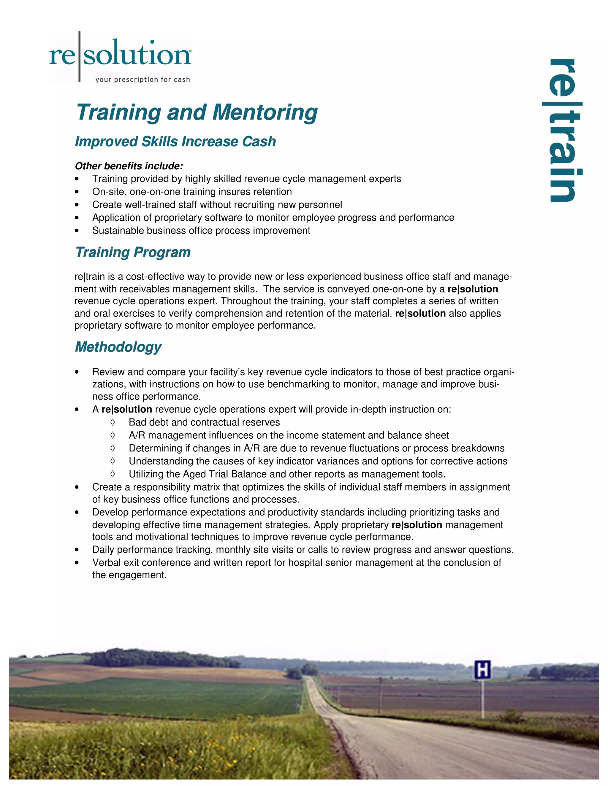 re|train
re|train
re|train
Training and Mentoring
Training and Mentoring
Training and Mentoring
Improved Skills Increase Cash
Improved Skills Increase Cash
Improved Skills Increase Cash
Other benefits include:
• Training provided by highly skilled revenue cycle management experts
• On-site, one-on-one training insures retention
• Create well-trained staff without recruiting new personnel
• Application of proprietary software to monitor employee progress and performance
• Sustainable business office process improvement
Training Program
Training Program
Training Program
re|train is a cost-effective way to provide new or less experienced business office staff and manage-
ment with receivables management skills. The service is conveyed one-on-one by a re|solution
revenue cycle operations expert. Throughout the training, your staff completes a series of written
and oral exercises to verify comprehension and retention of the material. re|solution also applies
proprietary software to monitor employee performance.
Methodology
Methodology
Methodology
• Review and compare your facility’s key revenue cycle indicators to those of best practice organi-
zations, with instructions on how to use benchmarking to monitor, manage and improve busi-
ness office performance.
• A re|solution revenue cycle operations expert will provide in-depth instruction on:
◊ Bad debt and contractual reserves
◊ A/R management influences on the income statement and balance sheet
◊ Determining if changes in A/R are due to revenue fluctuations or process breakdowns
◊ Understanding the causes of key indicator variances and options for corrective actions
◊ Utilizing the Aged Trial Balance and other reports as management tools.
• Create a responsibility matrix that optimizes the skills of individual staff members in assignment
of key business office functions and processes.
• Develop performance expectations and productivity standards including prioritizing tasks and
developing effective time management strategies. Apply proprietary re|solution management
tools and motivational techniques to improve revenue cycle performance.
• Daily performance tracking, monthly site visits or calls to review progress and answer questions.
• Verbal exit conference and written report for hospital senior management at the conclusion of
the engagement.
 