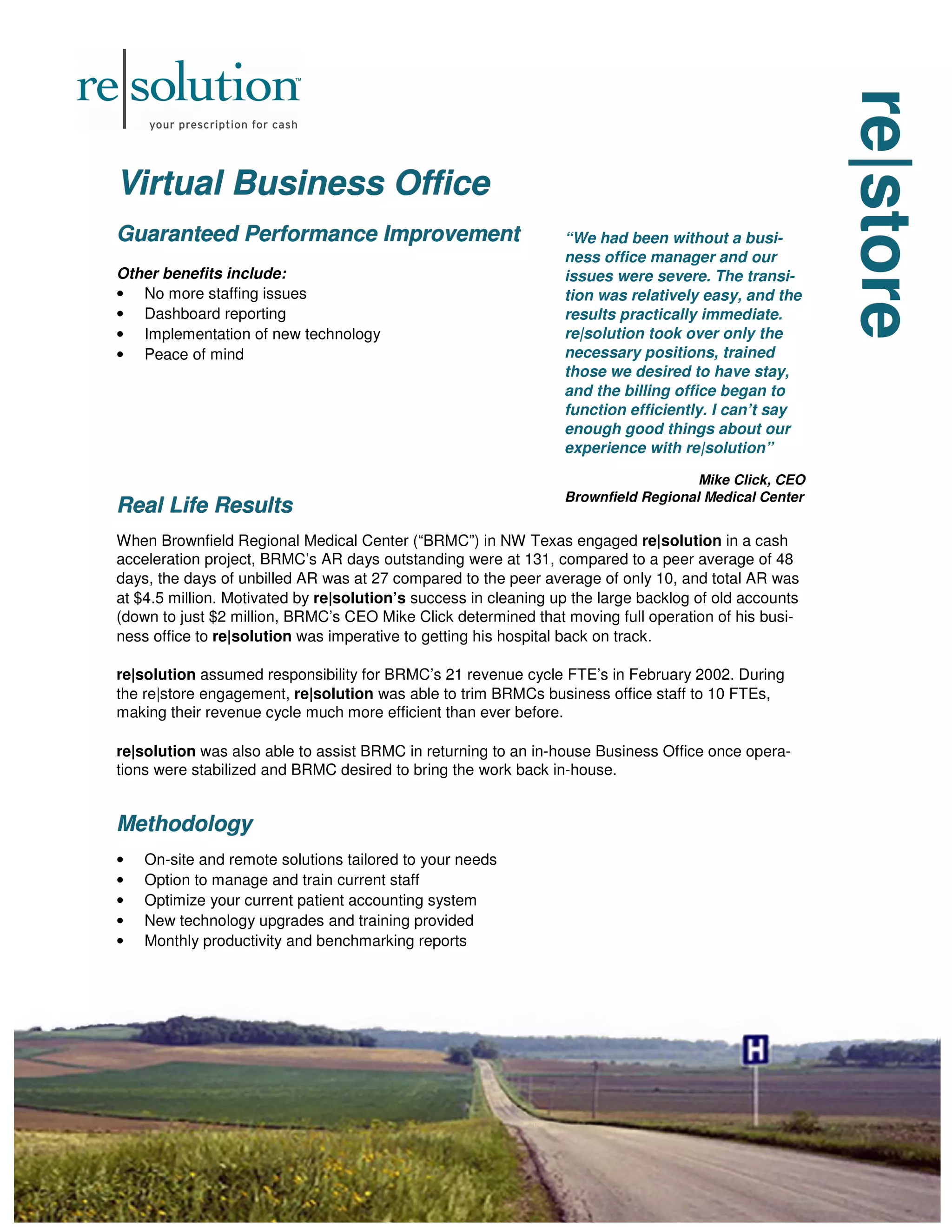 re|store
re|store
re|store
Virtual Business Office
Virtual Business Office
Virtual Business Office
Guaranteed Performance Improvement
Guaranteed Performance Improvement
Guaranteed Performance Improvement
Other benefits include:
• No more staffing issues
• Dashboard reporting
• Implementation of new technology
• Peace of mind
Real Life Results
Real Life Results
Real Life Results
When Brownfield Regional Medical Center (“BRMC”) in NW Texas engaged re|solution in a cash
acceleration project, BRMC’s AR days outstanding were at 131, compared to a peer average of 48
days, the days of unbilled AR was at 27 compared to the peer average of only 10, and total AR was
at $4.5 million. Motivated by re|solution’s success in cleaning up the large backlog of old accounts
(down to just $2 million, BRMC’s CEO Mike Click determined that moving full operation of his busi-
ness office to re|solution was imperative to getting his hospital back on track.
re|solution assumed responsibility for BRMC’s 21 revenue cycle FTE’s in February 2002. During
the re|store engagement, re|solution was able to trim BRMCs business office staff to 10 FTEs,
making their revenue cycle much more efficient than ever before.
re|solution was also able to assist BRMC in returning to an in-house Business Office once opera-
tions were stabilized and BRMC desired to bring the work back in-house.
Methodology
Methodology
Methodology
• On-site and remote solutions tailored to your needs
• Option to manage and train current staff
• Optimize your current patient accounting system
• New technology upgrades and training provided
• Monthly productivity and benchmarking reports
“We had been without a busi-
ness office manager and our
issues were severe. The transi-
tion was relatively easy, and the
results practically immediate.
re|solution took over only the
necessary positions, trained
those we desired to have stay,
and the billing office began to
function efficiently. I can’t say
enough good things about our
experience with re|solution”
Mike Click, CEO
Brownfield Regional Medical Center
 