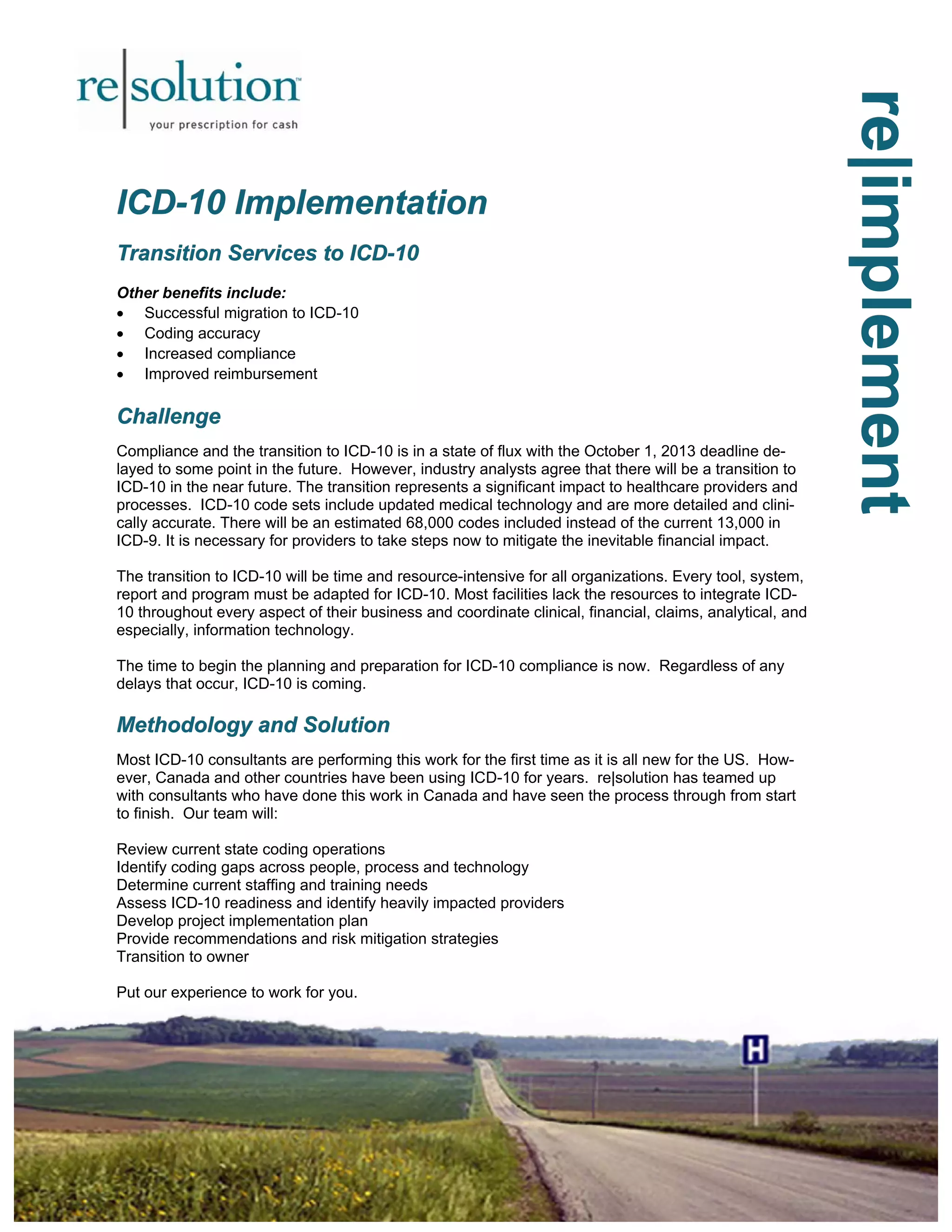 re|implement
re|implement
re|implement
ICD
ICD
ICD-
-
-10 Implementation
10 Implementation
10 Implementation
Transition Services to ICD
Transition Services to ICD
Transition Services to ICD-
-
-10
10
10
Other benefits include:
• Successful migration to ICD-10
• Coding accuracy
• Increased compliance
• Improved reimbursement
Challenge
Challenge
Challenge
Compliance and the transition to ICD-10 is in a state of flux with the October 1, 2013 deadline de-
layed to some point in the future. However, industry analysts agree that there will be a transition to
ICD-10 in the near future. The transition represents a significant impact to healthcare providers and
processes. ICD-10 code sets include updated medical technology and are more detailed and clini-
cally accurate. There will be an estimated 68,000 codes included instead of the current 13,000 in
ICD-9. It is necessary for providers to take steps now to mitigate the inevitable financial impact.
The transition to ICD-10 will be time and resource-intensive for all organizations. Every tool, system,
report and program must be adapted for ICD-10. Most facilities lack the resources to integrate ICD-
10 throughout every aspect of their business and coordinate clinical, financial, claims, analytical, and
especially, information technology.
The time to begin the planning and preparation for ICD-10 compliance is now. Regardless of any
delays that occur, ICD-10 is coming.
Methodology and Solution
Methodology and Solution
Methodology and Solution
Most ICD-10 consultants are performing this work for the first time as it is all new for the US. How-
ever, Canada and other countries have been using ICD-10 for years. re|solution has teamed up
with consultants who have done this work in Canada and have seen the process through from start
to finish. Our team will:
Review current state coding operations
Identify coding gaps across people, process and technology
Determine current staffing and training needs
Assess ICD-10 readiness and identify heavily impacted providers
Develop project implementation plan
Provide recommendations and risk mitigation strategies
Transition to owner
Put our experience to work for you.
 