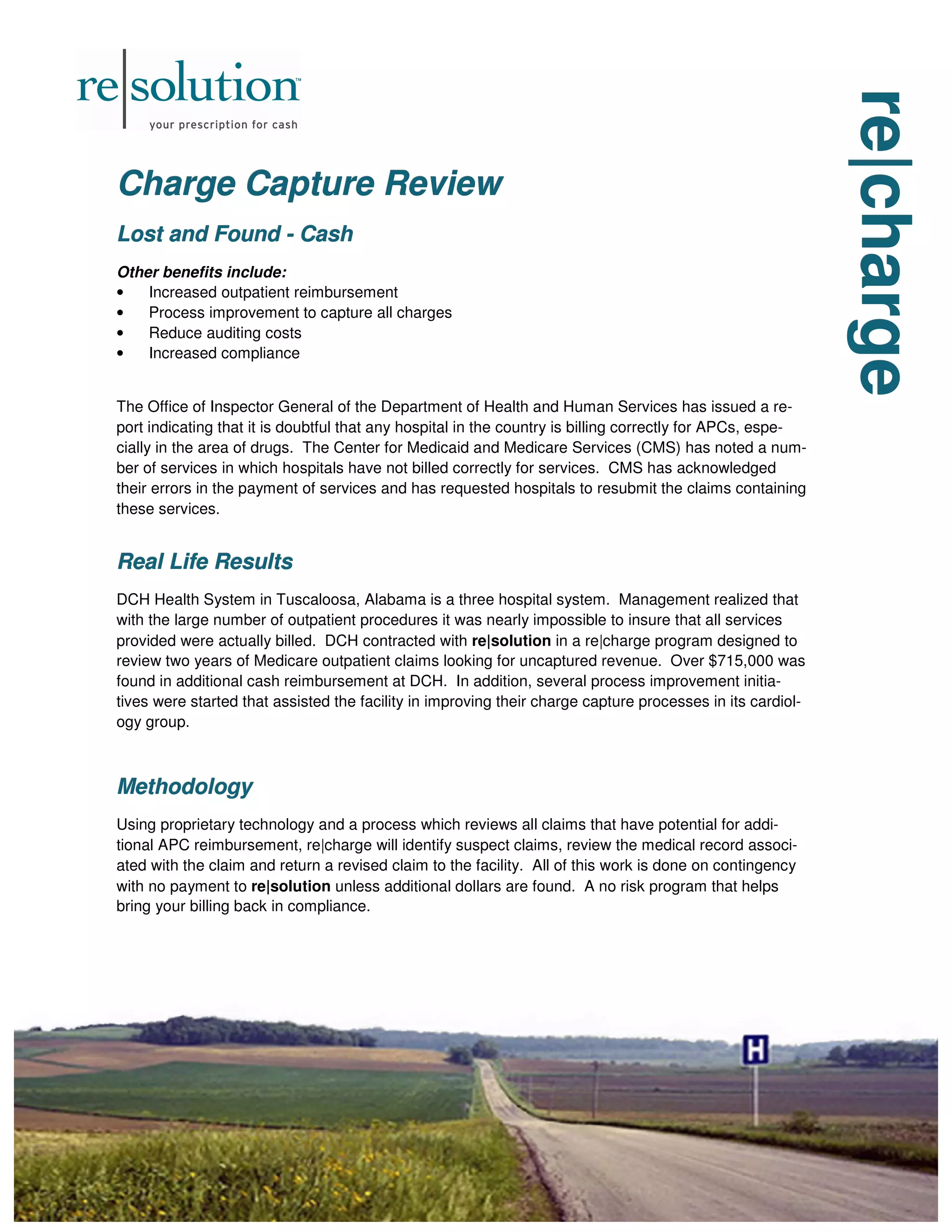 re|charge
re|charge
re|charge
Charge Capture Review
Charge Capture Review
Charge Capture Review
Lost and Found
Lost and Found
Lost and Found -
-
- Cash
Cash
Cash
Other benefits include:
• Increased outpatient reimbursement
• Process improvement to capture all charges
• Reduce auditing costs
• Increased compliance
The Office of Inspector General of the Department of Health and Human Services has issued a re-
port indicating that it is doubtful that any hospital in the country is billing correctly for APCs, espe-
cially in the area of drugs. The Center for Medicaid and Medicare Services (CMS) has noted a num-
ber of services in which hospitals have not billed correctly for services. CMS has acknowledged
their errors in the payment of services and has requested hospitals to resubmit the claims containing
these services.
Real Life Results
Real Life Results
Real Life Results
DCH Health System in Tuscaloosa, Alabama is a three hospital system. Management realized that
with the large number of outpatient procedures it was nearly impossible to insure that all services
provided were actually billed. DCH contracted with re|solution in a re|charge program designed to
review two years of Medicare outpatient claims looking for uncaptured revenue. Over $715,000 was
found in additional cash reimbursement at DCH. In addition, several process improvement initia-
tives were started that assisted the facility in improving their charge capture processes in its cardiol-
ogy group.
Methodology
Methodology
Methodology
Using proprietary technology and a process which reviews all claims that have potential for addi-
tional APC reimbursement, re|charge will identify suspect claims, review the medical record associ-
ated with the claim and return a revised claim to the facility. All of this work is done on contingency
with no payment to re|solution unless additional dollars are found. A no risk program that helps
bring your billing back in compliance.
 