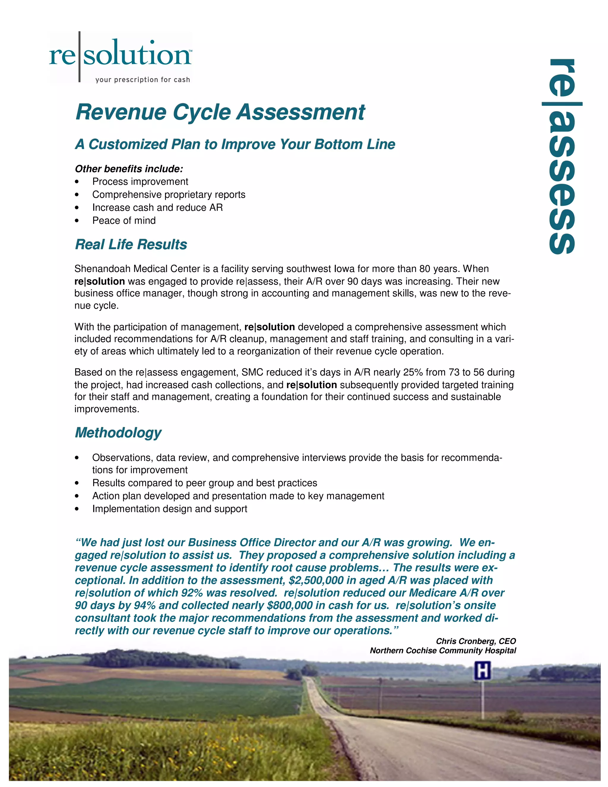 re|assess
re|assess
re|assess
Revenue Cycle Assessment
Revenue Cycle Assessment
Revenue Cycle Assessment
A Customized Plan to Improve Your Bottom Line
A Customized Plan to Improve Your Bottom Line
A Customized Plan to Improve Your Bottom Line
Other benefits include:
• Process improvement
• Comprehensive proprietary reports
• Increase cash and reduce AR
• Peace of mind
Real Life Results
Real Life Results
Real Life Results
Shenandoah Medical Center is a facility serving southwest Iowa for more than 80 years. When
re|solution was engaged to provide re|assess, their A/R over 90 days was increasing. Their new
business office manager, though strong in accounting and management skills, was new to the reve-
nue cycle.
With the participation of management, re|solution developed a comprehensive assessment which
included recommendations for A/R cleanup, management and staff training, and consulting in a vari-
ety of areas which ultimately led to a reorganization of their revenue cycle operation.
Based on the re|assess engagement, SMC reduced it’s days in A/R nearly 25% from 73 to 56 during
the project, had increased cash collections, and re|solution subsequently provided targeted training
for their staff and management, creating a foundation for their continued success and sustainable
improvements.
Methodology
Methodology
Methodology
• Observations, data review, and comprehensive interviews provide the basis for recommenda-
tions for improvement
• Results compared to peer group and best practices
• Action plan developed and presentation made to key management
• Implementation design and support
“We had just lost our Business Office Director and our A/R was growing. We en-
gaged re|solution to assist us. They proposed a comprehensive solution including a
revenue cycle assessment to identify root cause problems… The results were ex-
ceptional. In addition to the assessment, $2,500,000 in aged A/R was placed with
re|solution of which 92% was resolved. re|solution reduced our Medicare A/R over
90 days by 94% and collected nearly $800,000 in cash for us. re|solution’s onsite
consultant took the major recommendations from the assessment and worked di-
rectly with our revenue cycle staff to improve our operations.”
Chris Cronberg, CEO
Northern Cochise Community Hospital
 