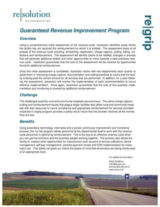 re|grip
re|grip
re|grip
Guaranteed Revenue Improvement Program
Guaranteed Revenue Improvement Program
Guaranteed Revenue Improvement Program
Overview
Overview
Overview
Using a comprehensive initial assessment of the revenue cycle, re|solution identifies areas where
the facility has not received the reimbursement for which it is entitled. The assessment looks at all
phases of the revenue cycle including: scheduling, registration, charge capture, coding, billing, col-
lections and reimbursement. The assessment will identify claims to be rebilled, changes in process
that will generate additional dollars and other opportunities to move towards a best practices reve-
nue cycle. re|solution guarantees that the cost of the assessment will be covered by opportunities
found for additional reimbursement.
Once the initial assessment is completed, re|solution works with two departments each quarter to
assist them in improving charge capture, documentation and coding practices to insure that the facil-
ity is being paid the correct amount for all services that are performed. In addition, for a year follow-
ing the assessment, re|solution will monitor the implementation of each recommendation to insure
effective implementation. Once again, re|solution guarantees that the cost of this quarterly imple-
mentation and monitoring is covered by additional reimbursement.
Challenge
Challenge
Challenge
The challenges faced by rural and community hospitals are enormous. The same charge capture,
coding and reimbursement issues that plague larger facilities also affect rural and community hospi-
tals with less resources to insure compliance and appropriate reimbursement for services provided.
re|solution’s re|grip program provides a safety net to insure that the provider receives all the monies
they are due.
Benefits
Benefits
Benefits
Using proprietary technology, interviews and a proven continuous improvement and monitoring
process, this no-risk program allows personnel at the departmental level to work with the revenue
cycle personnel in optimizing reimbursement. This is the key to an effective revenue cycle when
you can get the clinicians and the business people working together. The process also allows the
facility to explore other opportunities for improvement such as point of service collections, denial
management, self pay management, contract payment review and EHR implementation for mean-
ingful use. This safety net gives our clients the peace of mind that all services are being reimbursed
at an appropriate level.
For additional information:
Robin Bradbury
robin@ereso.com
toll free 800-355-0410
www.ereso.com
 