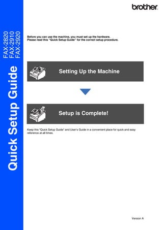 FAX-2820
FAX-2910
FAX-2920

                      Before you can use the machine, you must set up the hardware.
                      Please read this “Quick Setup Guide” for the correct setup procedure.
  Quick Setup Guide



                                               Setting Up the Machine




                                               Setup is Complete!

                      Keep this “Quick Setup Guide” and User’s Guide in a convenient place for quick and easy
                      reference at all times.




                                                                                                         Version A
 