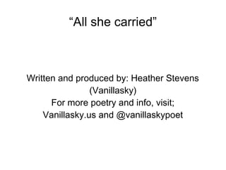 “All she carried”
Written and produced by: Heather Stevens
(Vanillasky)
For more poetry and info, visit;
Vanillasky.us and @vanillaskypoet
 