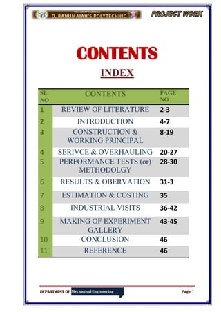DEPARTMENT OF Page 1
CONTENTS
INDEX
SL.
NO
CONTENTS PAGE
NO
1 REVIEW OF LITERATURE 2-3
2 INTRODUCTION 4-7
3 CONSTRUCTION &
WORKING PRINCIPAL
8-19
4 SERIVCE & OVERHAULING 20-27
5 PERFORMANCE TESTS (or)
METHODOLGY
28-30
6 RESULTS & OBERVATION 31-3
7 ESTIMATION & COSTING 35
8 INDUSTRIAL VISITS 36-42
9 MAKING OF EXPERIMENT
GALLERY
43-45
10 CONCLUSION 46
11 REFERENCE 46
 