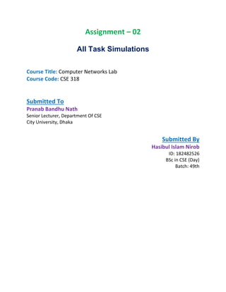 Assignment – 02
All Task Simulations
Course Title: Computer Networks Lab
Course Code: CSE 318
Submitted To
Pranab Bandhu Nath
Senior Lecturer, Department Of CSE
City University, Dhaka
Submitted By
Hasibul Islam Nirob
ID: 182482526
BSc in CSE (Day)
Batch: 49th
 