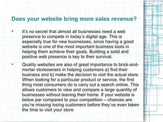 Does your website bring more sales revenue?

It’s no secret that almost all businesses need a web
presence to compete in today’s digital age. This is
especially true for new businesses, since having a good
website is one of the most important business tools in
helping them achieve their goals. Building a solid and
positive web presence is key to their survival.

Quality websites are also of great importance to brick-and-
mortar storeowners in helping customers a) find their
business and b) make the decision to visit the actual store.
When looking for a particular product or service, the first
thing most consumers do is carry out a search online. This
allows customers to view and compare a large quantity of
businesses without leaving their home. If your website is
below par compared to your competition – chances are
you’re missing losing customers before they’ve even taken
the time to visit your store
 