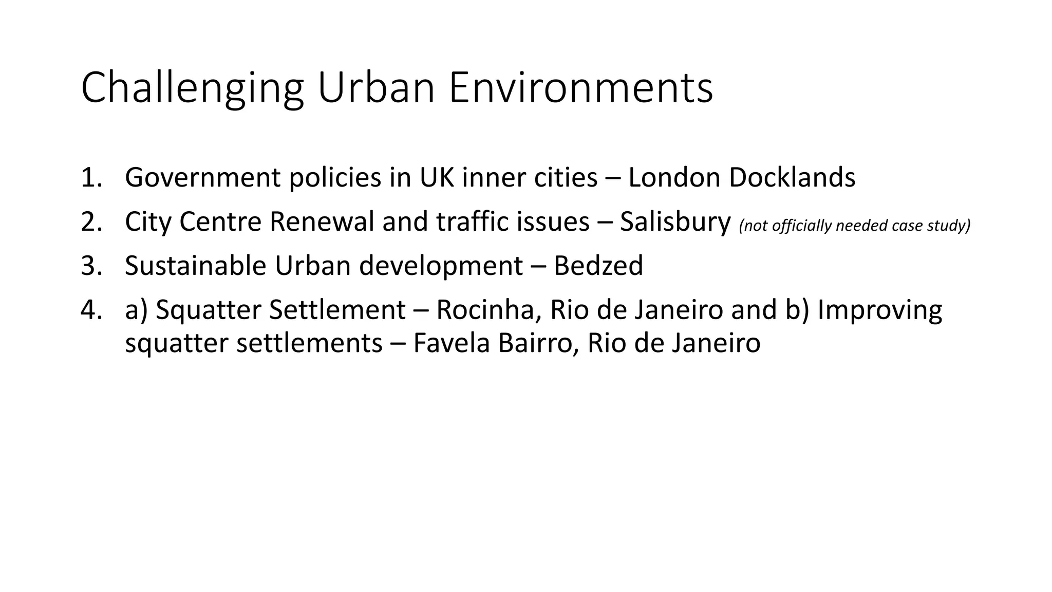 Challenging Urban Environments
1. Government policies in UK inner cities – London Docklands
2. City Centre Renewal and traffic issues – Salisbury (not officially needed case study)
3. Sustainable Urban development – Bedzed
4. a) Squatter Settlement – Rocinha, Rio de Janeiro and b) Improving
squatter settlements – Favela Bairro, Rio de Janeiro
 