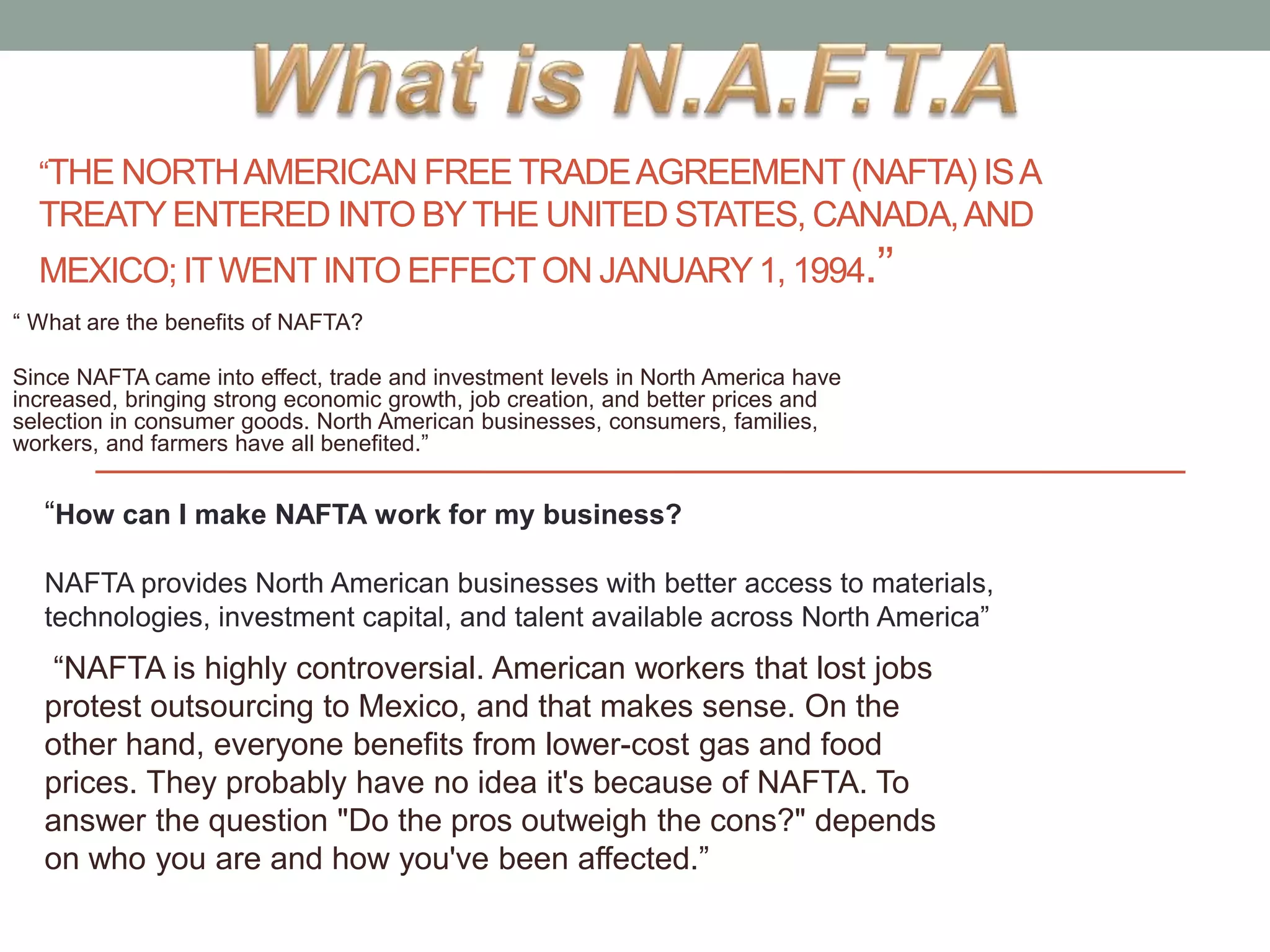 “THE NORTHAMERICAN FREE TRADEAGREEMENT(NAFTA) ISA
TREATYENTERED INTO BYTHE UNITED STATES, CANADA,AND
MEXICO; IT WENTINTO EFFECT ON JANUARY1, 1994.’’
“ What are the benefits of NAFTA?
Since NAFTA came into effect, trade and investment levels in North America have
increased, bringing strong economic growth, job creation, and better prices and
selection in consumer goods. North American businesses, consumers, families,
workers, and farmers have all benefited.”
“How can I make NAFTA work for my business?
NAFTA provides North American businesses with better access to materials,
technologies, investment capital, and talent available across North America”
“NAFTA is highly controversial. American workers that lost jobs
protest outsourcing to Mexico, and that makes sense. On the
other hand, everyone benefits from lower-cost gas and food
prices. They probably have no idea it's because of NAFTA. To
answer the question "Do the pros outweigh the cons?" depends
on who you are and how you've been affected.”
 