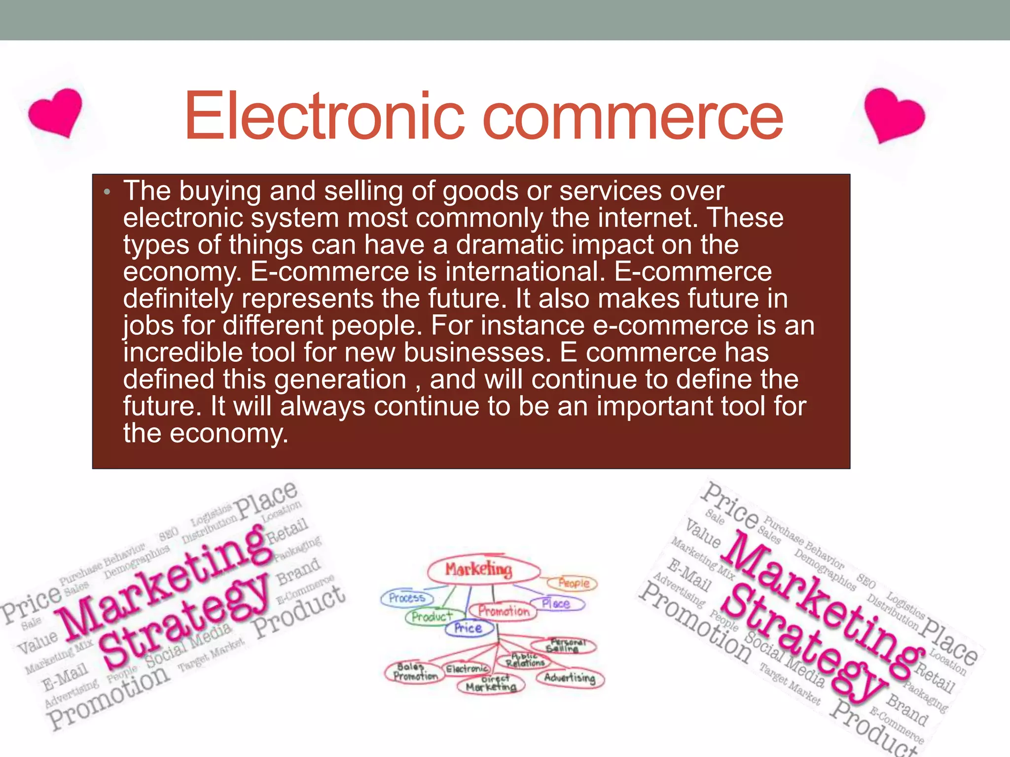 Electronic commerce
• The buying and selling of goods or services over
electronic system most commonly the internet. These
types of things can have a dramatic impact on the
economy. E-commerce is international. E-commerce
definitely represents the future. It also makes future in
jobs for different people. For instance e-commerce is an
incredible tool for new businesses. E commerce has
defined this generation , and will continue to define the
future. It will always continue to be an important tool for
the economy.
 