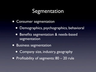 Segmentation
• Consumer segmentation
 • Demographics, psychographics, behavioral
 • Beneﬁts segmentation & needs-based
    segmentation
• Business segmentation
 • Company size, industry, geography
• Proﬁtability of segments: 80 – 20 rule
 
