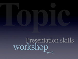 Topic
   Presentation skills
 workshop  (part I)
 