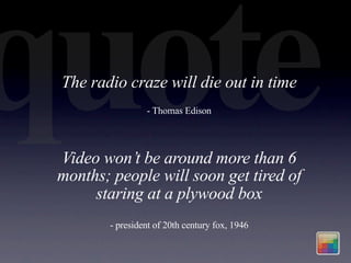 quote
 The radio craze will die out in time
                  - Thomas Edison




 Video won’t be around more than 6
 months; people will soon get tired of
      staring at a plywood box
         - president of 20th century fox, 1946
 