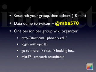 interact
•
•
•
    Research your group, then others (10 min)
    Data dump to twitter – @mba570
    One person per group wiki organizer
     •   http://start.email.phoenix.edu/
     •   login with upx ID
     •   go to more -> sites -> looking for...
     •   mkt571 research roundtable
 