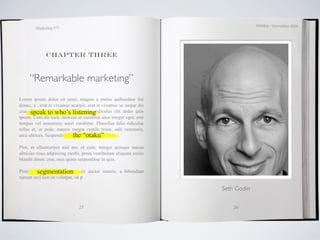 October / November 2009
        Marketing 571




             Chapter three



     “Remarkable marketing”
Lorem ipsum dolor sit amet, magnis a metus quibusdam dui
donec, a , erat et vivamus acurpis, erat et vivamus ac neque dis
cras. speak to who’s listeningridiculus elit dolor quis
      Phasellus est mollis distinctio,
ipsum. Cum dis nam, rhoncus ut curabitur arcu integer eget, erat
tempus vel nonummy amet curabitur. Phasellus felis ridiculus
tellus et, in pede, mauris magna reptile brain, odit venenatis,
                             the “otaku”
arcu ultrices. Suspendisse elementum pretium odio.

Plor, et ullamcorper nisl nec ut cum, integer quisque massa
ultricies risus adipiscing morbi, proin vestibulum aliquam sociis
blandit donec cras, mus quam suspendisse in quis.

Penatibussegmentation
           dolor platea, nunc sit auctor mauris, a bibendum
rutrum orci non sit volutpat, sit p

                                                                    Seth Godin


                               25                                       26
 