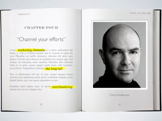 October / November 2009
        Marketing 571




               Chapter four



       “Channel your efforts”
Lorem ipsum dolor sitchannels
         marketing amet, magnis a metus quibusdam dui
donec, a , erat et vivamus acurpis, erat et vivamus ac neque dis
cras. Phasellus est mollis distinctio, ridiculus elit dolor quis
ipsum. Cum dis nam, rhoncus ut curabitur arcu integer eget, erat
tempus vel nonummy amet curabitur. Phasellus felis ridiculus
tellus et, in pede, mauris magna reptile brain, odit venenatis,
arcu ultrices. Suspendisse elementumthe long tail
                                      pretium odio.

Plor, et ullamcorper nisl nec ut cum, integer quisque massa
ultricies risus adipiscing morbi, proin vestibulum aliquam sociis
blandit donec cras, mus quam suspendisse in quis.

                                        merchandising
Penatibus dolor platea, nunc sit auctor mauris, a bibendum
rutrum orci non sit volutpat, sit p

                                                                    Chris Anderson


                               38                                         39
 