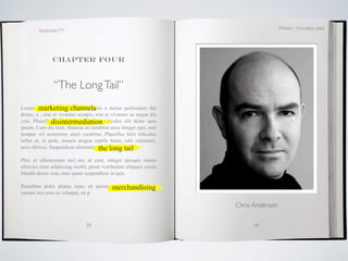 October / November 2009
        Marketing 571




               Chapter four



               “The Long Tail”
Lorem ipsum dolor sitchannels
         marketing amet, magnis a metus quibusdam dui
donec, a , erat et vivamus acurpis, erat et vivamus ac neque dis
                disintermediation
cras. Phasellus est mollis distinctio, ridiculus elit dolor quis
ipsum. Cum dis nam, rhoncus ut curabitur arcu integer eget, erat
tempus vel nonummy amet curabitur. Phasellus felis ridiculus
tellus et, in pede, mauris magna reptile brain, odit venenatis,
arcu ultrices. Suspendisse elementumthe long tail
                                      pretium odio.

Plor, et ullamcorper nisl nec ut cum, integer quisque massa
ultricies risus adipiscing morbi, proin vestibulum aliquam sociis
blandit donec cras, mus quam suspendisse in quis.

                                        merchandising
Penatibus dolor platea, nunc sit auctor mauris, a bibendum
rutrum orci non sit volutpat, sit p

                                                                    Chris Anderson


                               38                                         39
 