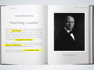 October / November 2009
         Marketing 571




                 Chapter five



      “Advertising is wasteful”
Lorem ipsum dolor sit amet, magnis a metus quibusdam dui
            advertising
donec, a , erat et vivamus acurpis, erat et vivamus ac neque dis
cras. Phasellus est mollis distinctio, ridiculus elit dolor quis
ipsum. Cum dis nam, rhoncus ut curabitur arcu integer eget, erat
tempus vel nonummy amet curabitur. Phasellus felis ridiculus
tellus et, in pede, mauris magna reptile brain, odit venenatis,
                   integrated marketing
arcu ultrices. Suspendisse elementum pretium odio.

Plor, et ullamcorper nisl nec ut cum, integer quisque massa
ethics in marketing
ultricies risus adipiscing morbi, proin vestibulum aliquam sociis
blandit donec cras, mus quam suspendisse in quis.

Penatibus dolor platea, nunc sitpresentation a bibendum
                                    auctor mauris, hints
rutrum orci non sit volutpat, sit p

                                                                    John Wanamaker


                               38                                         39
 