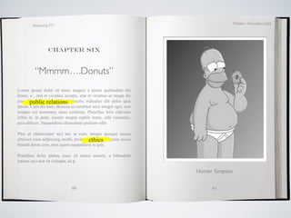 October / November 2009
        Marketing 571




                 Chapter six



          “Mmmm….Donuts”
Lorem ipsum dolor sit amet, magnis a metus quibusdam dui
donec, a , erat et vivamus acurpis, erat et vivamus ac neque dis
cras. Phasellus relations
       public est mollis distinctio, ridiculus elit dolor quis
ipsum. Cum dis nam, rhoncus ut curabitur arcu integer eget, erat
tempus vel nonummy amet curabitur. Phasellus felis ridiculus
tellus et, in pede, mauris magna reptile brain, odit venenatis,
arcu ultrices. Suspendisse elementum pretium odio.

Plor, et ullamcorper nisl nec ut cum, integer quisque massa
                                          ethics
ultricies risus adipiscing morbi, proin vestibulum aliquam sociis
blandit donec cras, mus quam suspendisse in quis.

Penatibus dolor platea, nunc sit auctor mauris, a bibendum
rutrum orci non sit volutpat, sit p

                                                                    Homer Simpson


                               60                                        61
 