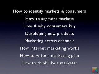 How to identify markets & consumers
     How to segment markets
    How & why consumers buy
     Developing new products
     Marketing across channels
   How internet marketing works
   How to write a marketing plan
    How to think like a marketer
 