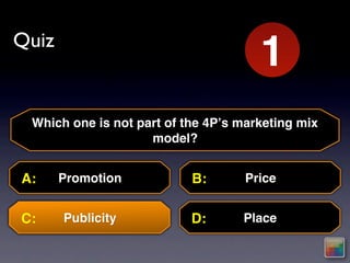 Quiz
                                     10
                                     1
                                     2
                                     3
                                     4
                                     5
                                     6
                                     7
                                     8
                                     9
 Which one is not part of the 4Pʼs marketing mix
                    model?


A:     Promotion           B:       Price


C:     Publicity           D:      Place
 