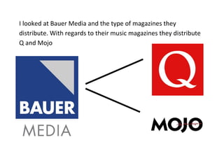 I looked at Bauer Media and the type of magazines they
distribute. With regards to their music magazines they distribute
Q and Mojo
 