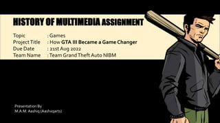 HISTORY OF MULTIMEDIA ASSIGNMENT
Topic : Games
ProjectTitle : How GTA III Became a Game Changer
Due Date : 21st Aug 2022
Team Name :Team GrandTheft Auto NIBM
Presentation By
M.A.M.Aashiq (Aashxqarts)
 