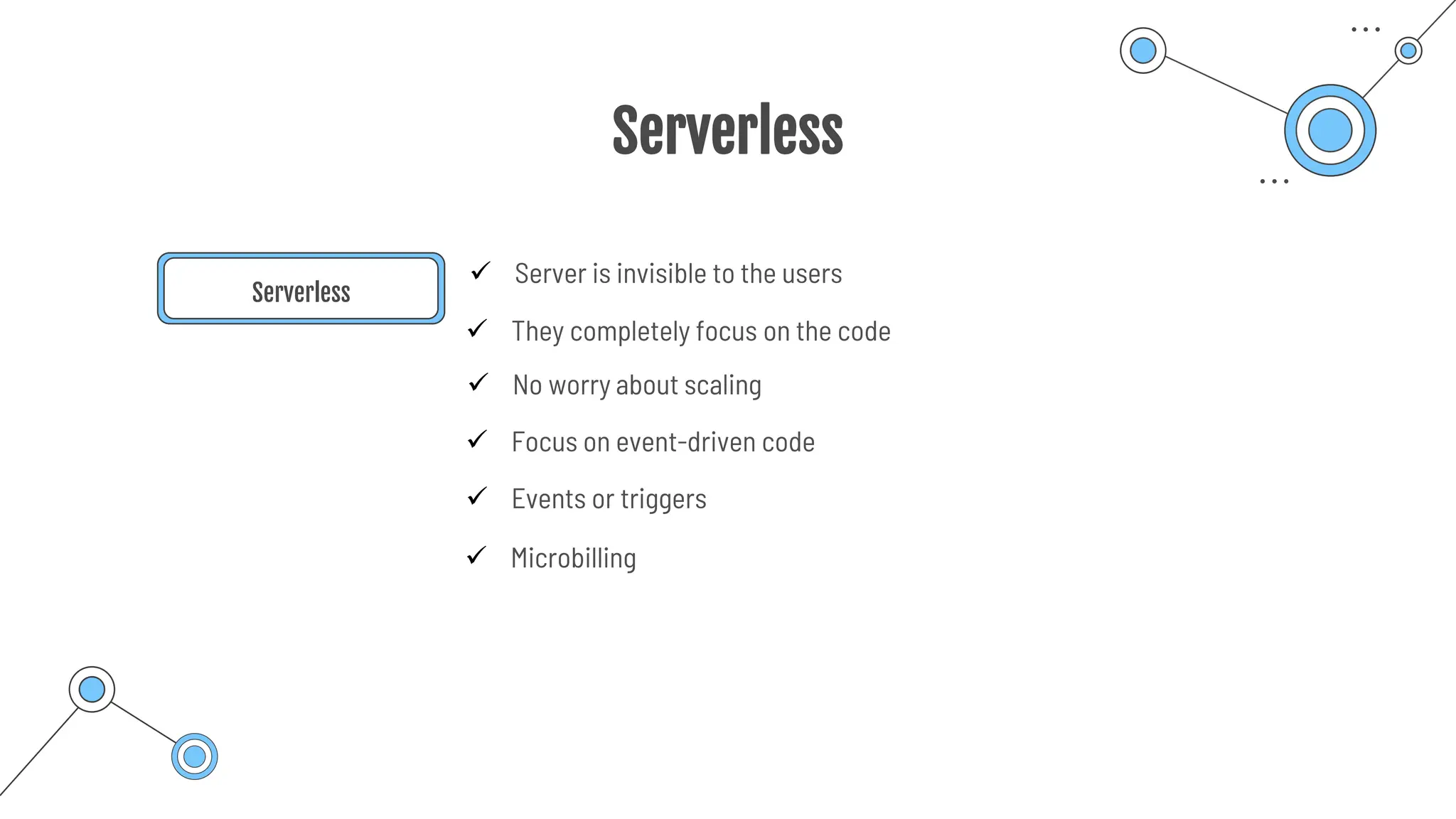 Serverless
Serverless
✓ Server is invisible to the users
✓ They completely focus on the code
✓ Focus on event-driven code
✓ Events or triggers
✓ Microbilling
✓ No worry about scaling
 