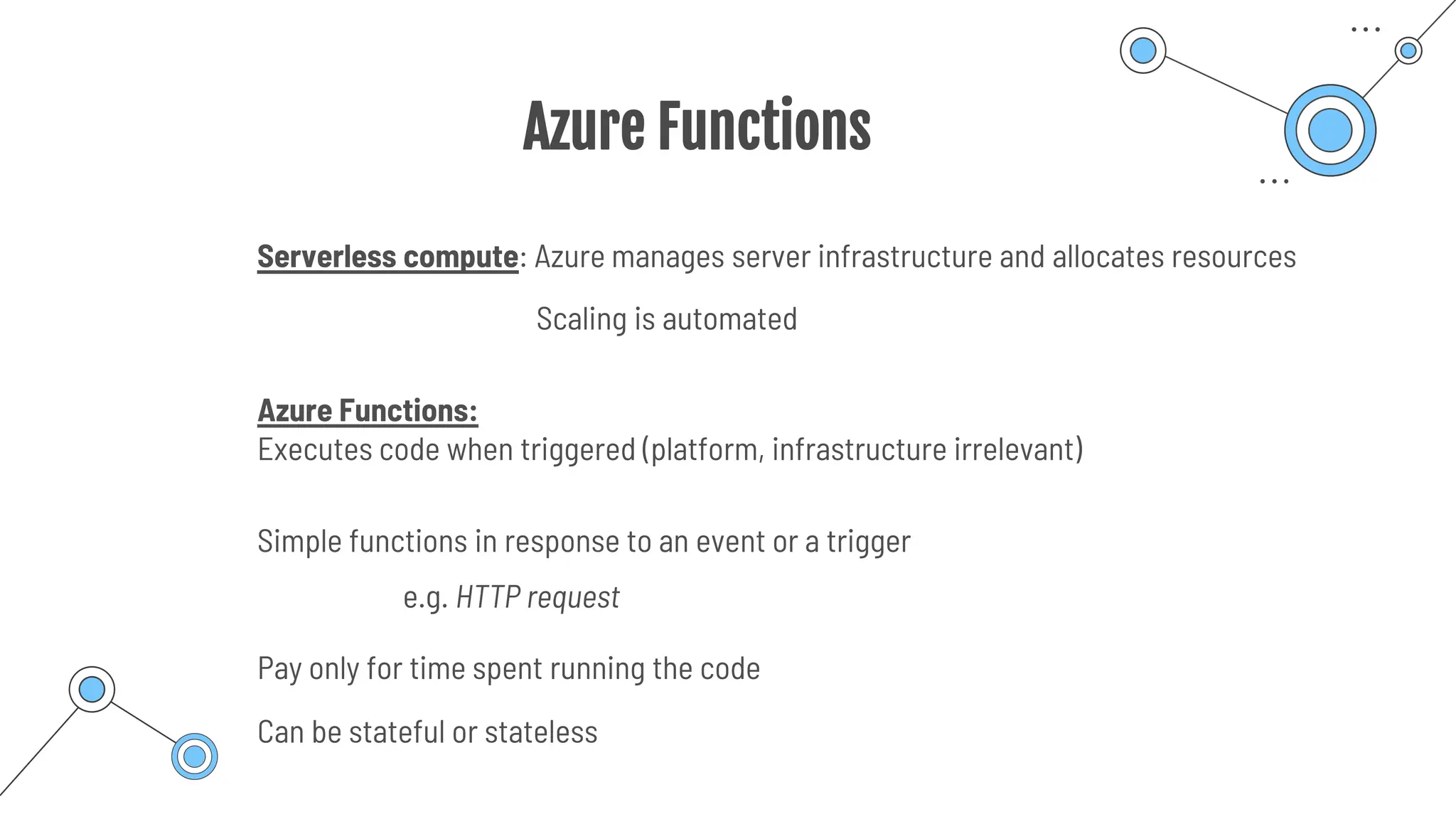Azure Functions
Serverless compute: Azure manages server infrastructure and allocates resources
Scaling is automated
Azure Functions:
Executes code when triggered (platform, infrastructure irrelevant)
Simple functions in response to an event or a trigger
Pay only for time spent running the code
e.g. HTTP request
Can be stateful or stateless
 