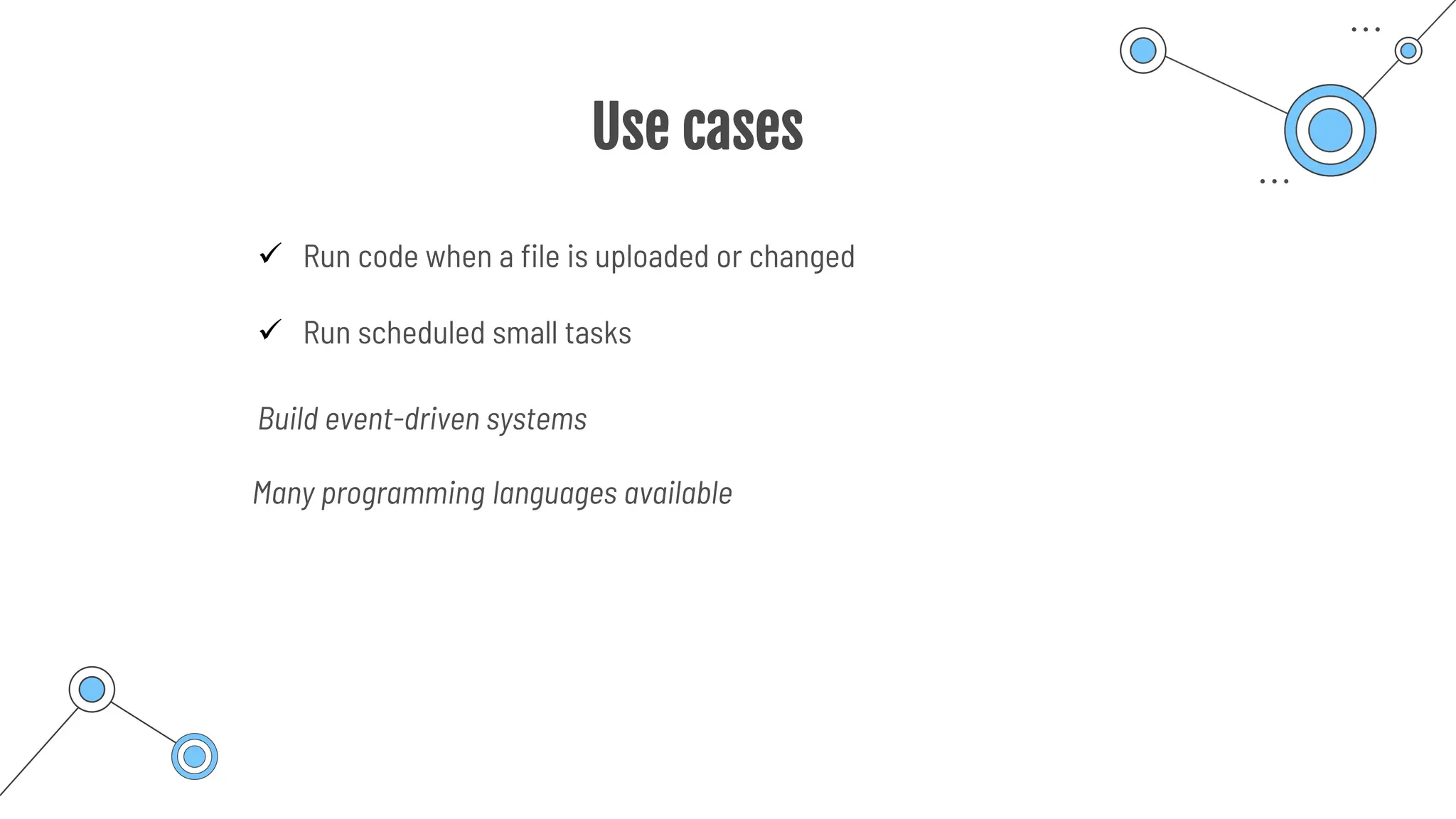 Use cases
✓ Run code when a file is uploaded or changed
✓ Run scheduled small tasks
Build event-driven systems
Many programming languages available
 