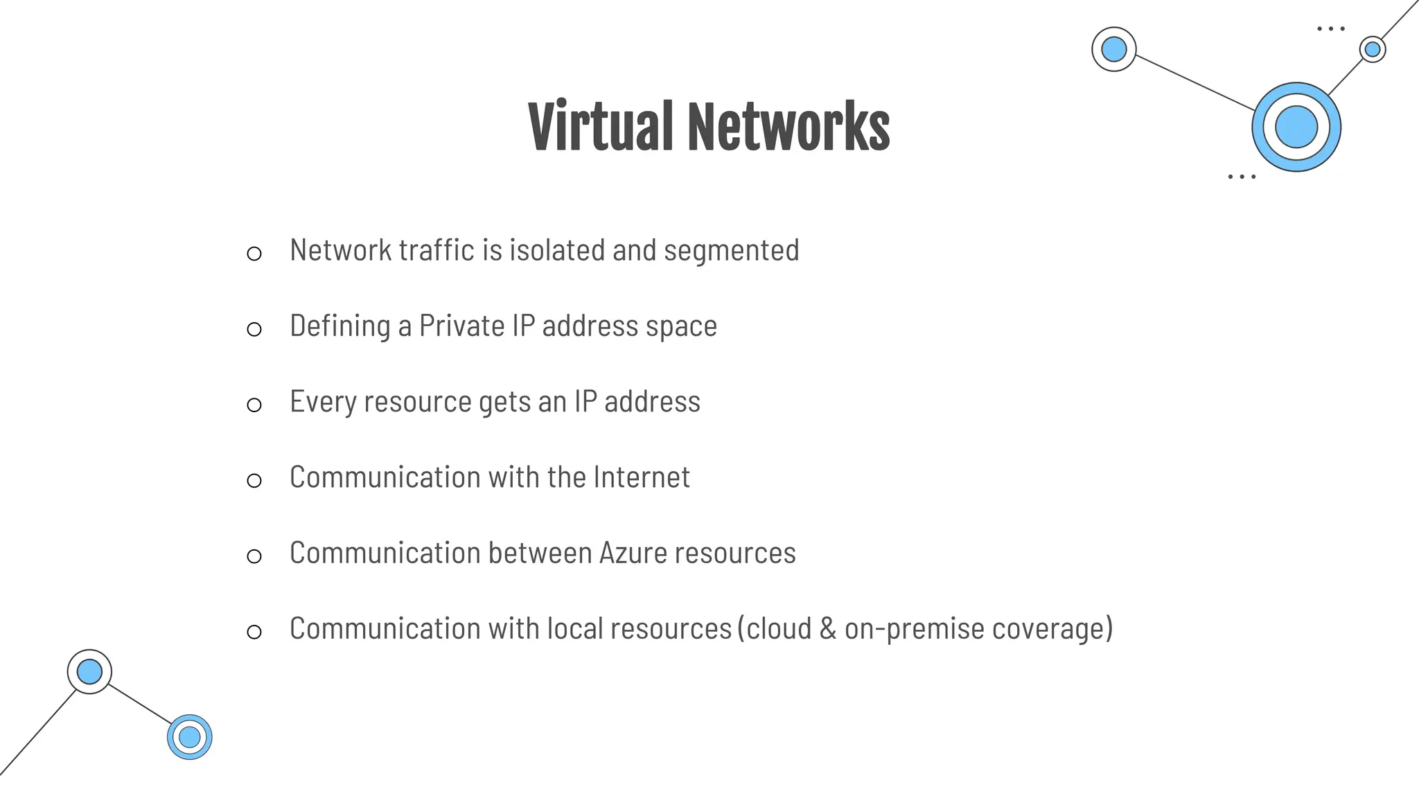 Virtual Networks
o Network traffic is isolated and segmented
o Defining a Private IP address space
o Every resource gets an IP address
o Communication with the Internet
o Communication between Azure resources
o Communication with local resources (cloud & on-premise coverage)
 
