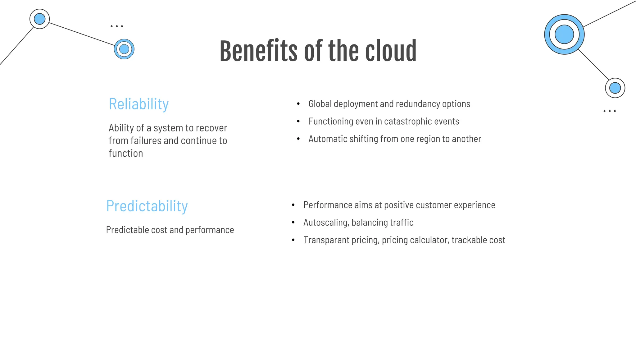Benefits of the cloud
Reliability
Ability of a system to recover
from failures and continue to
function
Predictability
Predictable cost and performance
• Global deployment and redundancy options
• Functioning even in catastrophic events
• Automatic shifting from one region to another
• Performance aims at positive customer experience
• Autoscaling, balancing traffic
• Transparant pricing, pricing calculator, trackable cost
 