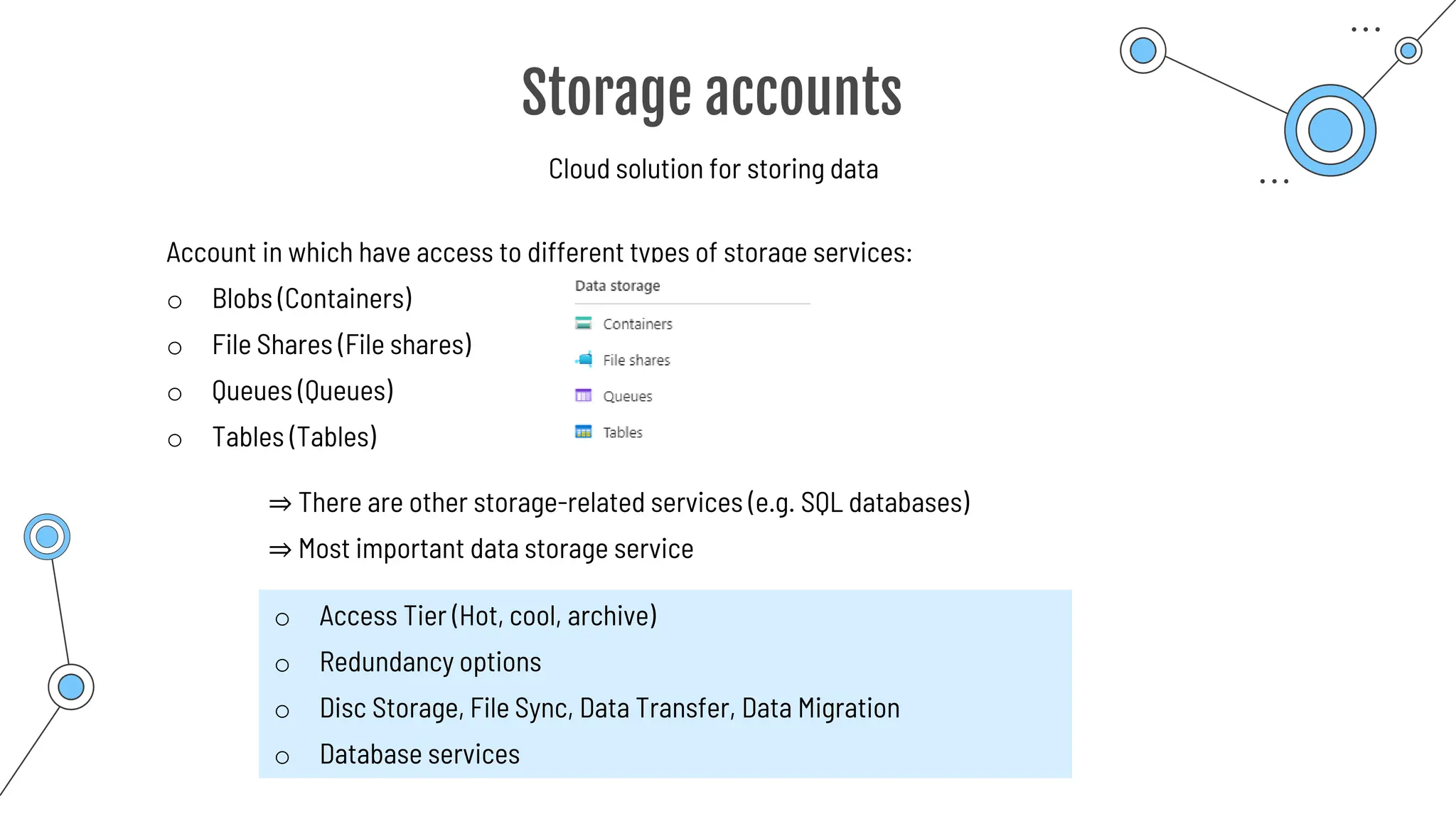 Storage accounts
Cloud solution for storing data
Account in which have access to different types of storage services:
o Blobs (Containers)
o File Shares (File shares)
o Queues (Queues)
o Tables (Tables)
⇒ There are other storage-related services (e.g. SQL databases)
⇒ Most important data storage service
o Access Tier (Hot, cool, archive)
o Redundancy options
o Disc Storage, File Sync, Data Transfer, Data Migration
o Database services
 