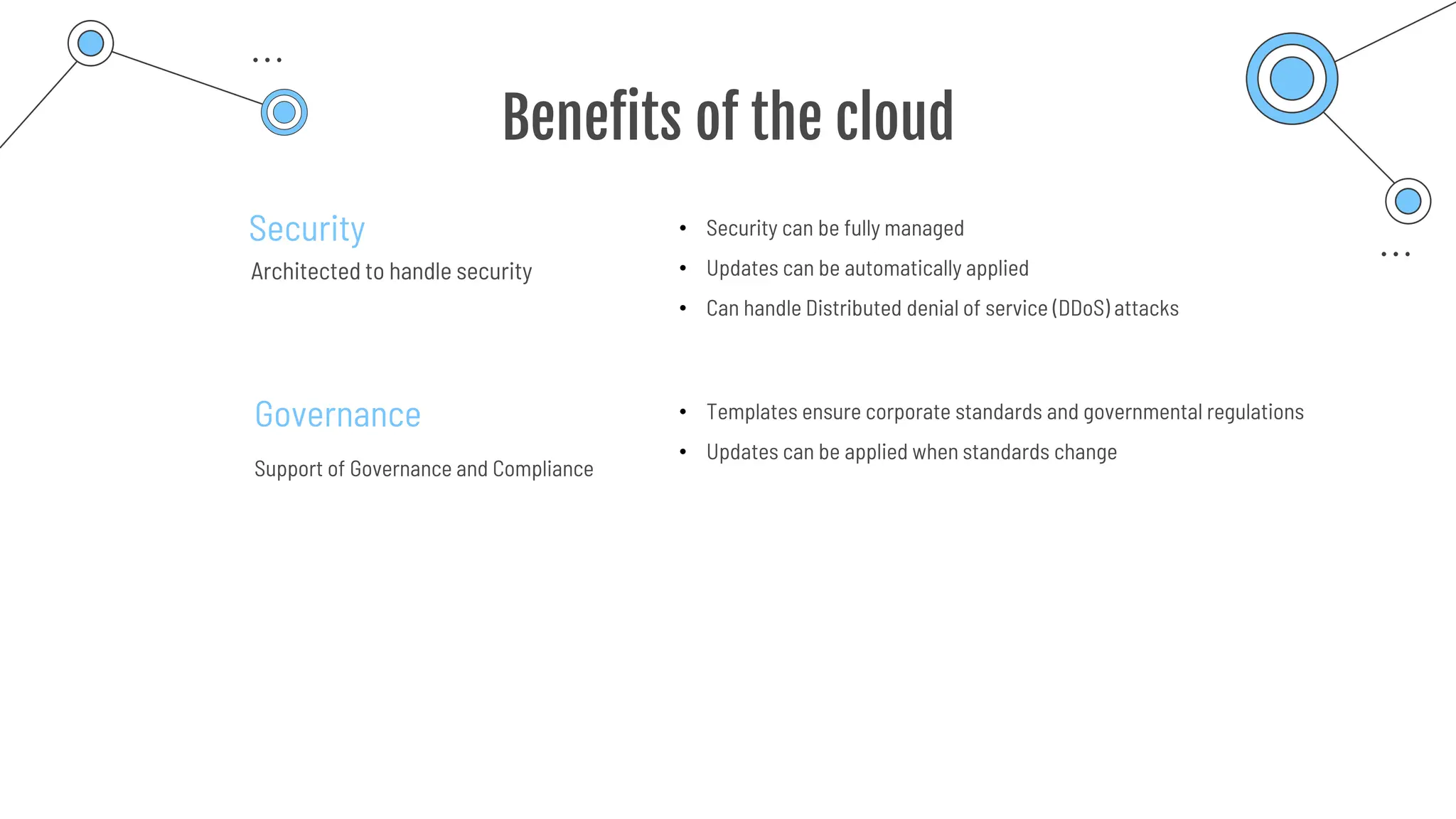 Benefits of the cloud
Security
Architected to handle security
Governance
Support of Governance and Compliance
• Security can be fully managed
• Updates can be automatically applied
• Can handle Distributed denial of service (DDoS) attacks
• Templates ensure corporate standards and governmental regulations
• Updates can be applied when standards change
 