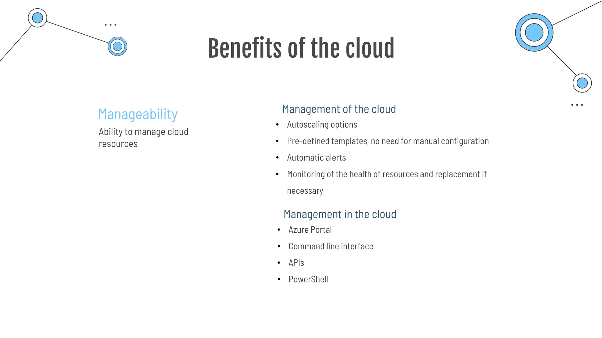 Benefits of the cloud
Manageability
Ability to manage cloud
resources
• Autoscaling options
• Pre-defined templates, no need for manual configuration
• Automatic alerts
• Monitoring of the health of resources and replacement if
necessary
Management of the cloud
• Azure Portal
• Command line interface
• APIs
• PowerShell
Management in the cloud
 
