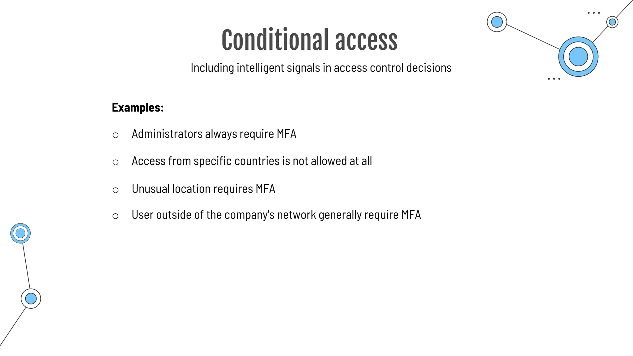 Conditional access
Including intelligent signals in access control decisions
o Administrators always require MFA
Examples:
o Unusual location requires MFA
o User outside of the company's network generally require MFA
o Access from specific countries is not allowed at all
 