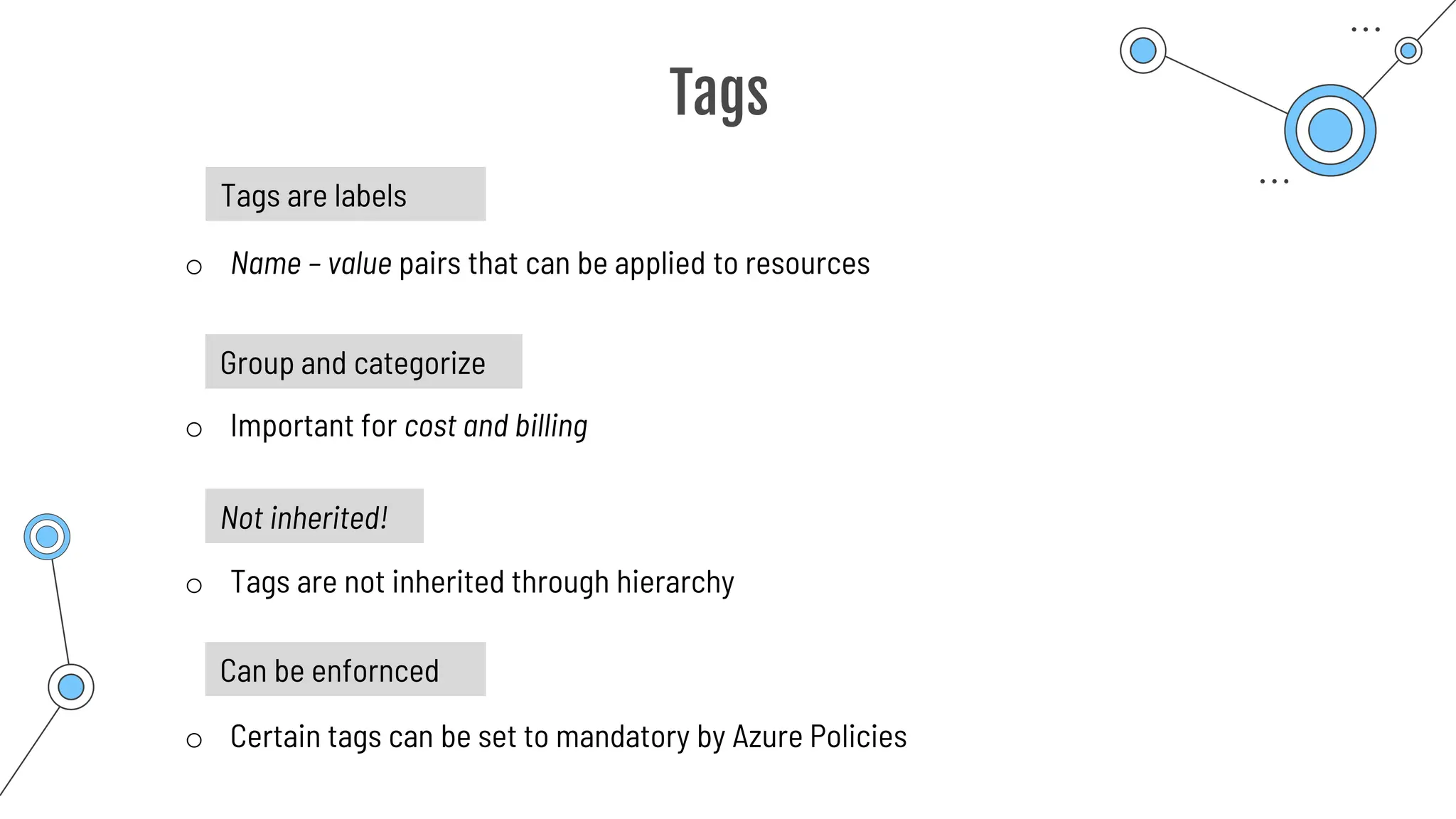 Tags
Tags are labels
o Name – value pairs that can be applied to resources
o Important for cost and billing
Group and categorize
Not inherited!
o Tags are not inherited through hierarchy
Can be enfornced
o Certain tags can be set to mandatory by Azure Policies
 