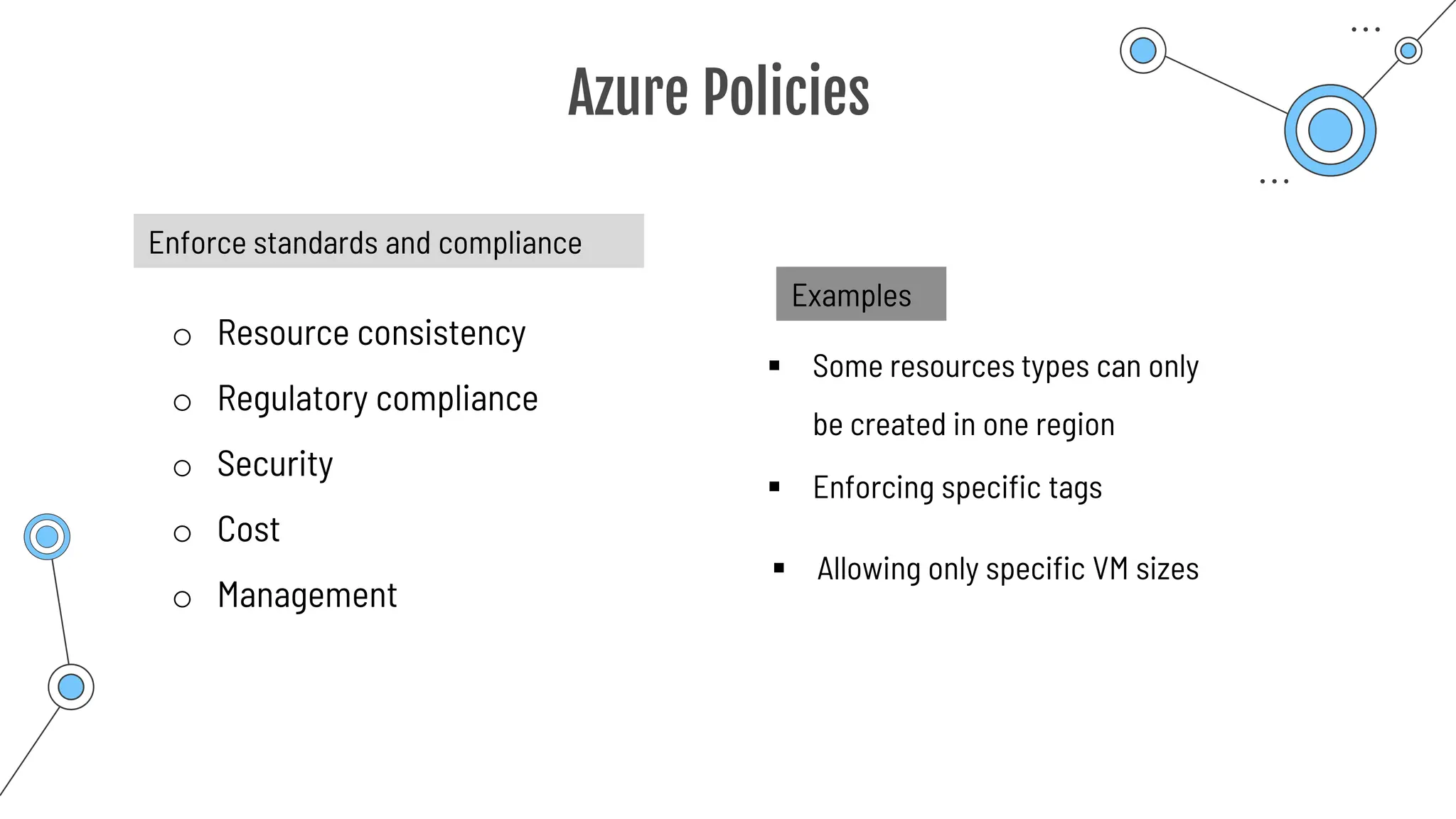 Azure Policies
Enforce standards and compliance
o Resource consistency
o Regulatory compliance
o Security
o Cost
o Management
Examples
▪ Some resources types can only
be created in one region
▪ Enforcing specific tags
▪ Allowing only specific VM sizes
 